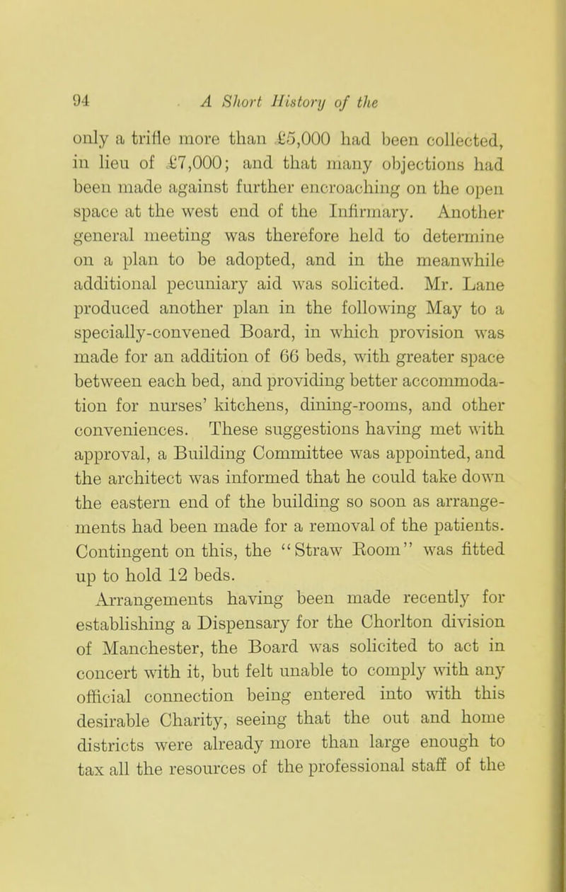 only a trifle more than ,i;5,000 had been collected, in lieu of c£7,000; and that many objections had been made against further encroaching on the open space at the west end of the Infirmary. Another general meeting was therefore held to determine on a plan to be adopted, and in the meanwhile additional pecuniary aid was solicited. Mr. Lane produced another plan in the following May to a specially-convened Board, in which provision was made for an addition of 66 beds, with greater space between each bed, and providing better accommoda- tion for nurses' kitchens, dining-rooms, and other conveniences. These suggestions having met with approval, a Building Committee was appointed, and the architect was informed that he could take down the eastern end of the building so soon as arrange- ments had been made for a removal of the patients. Contingent on this, the Straw Koom was fitted up to hold 12 beds. Arrangements having been made recently for estabhshing a Dispensary for the Chorlton di^dsion of Manchester, the Board was sohcited to act in concert with it, but felt unable to comply \\iih. any official connection being entered into mth this desirable Charity, seeing that the out and home districts were already more than large enough to tax all the resources of the professional staff of the
