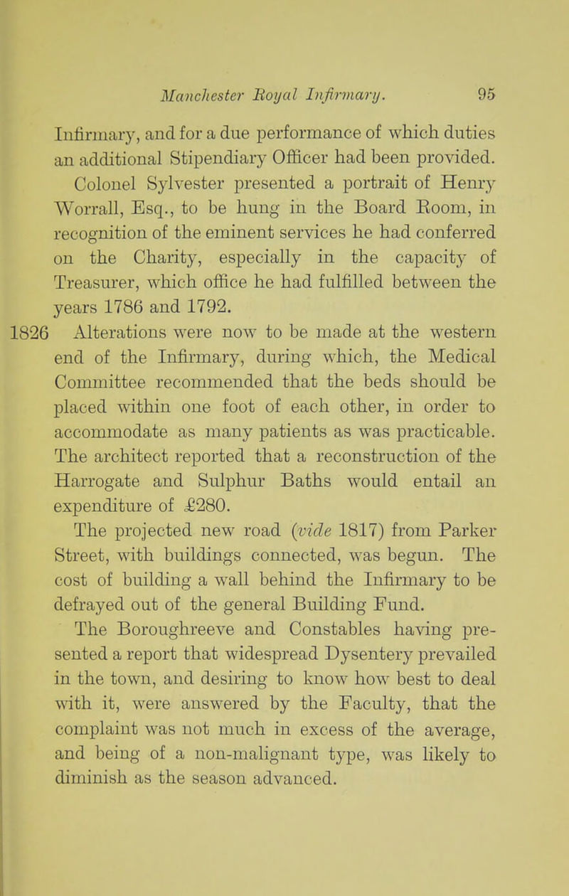Iiifirmaiy, and for a due performance of which duties an additional Stipendiary Officer had been provided. Colonel Sylvester presented a portrait of Henry Worrall, Esq., to be hung in the Board Eoom, in recognition of the eminent services he had conferred on the Charity, especially in the capacity of Treasm'er, which office he had fulfilled between the years 1786 and 1792. Alterations were now to be made at the western end of the Infirmary, during which, the Medical Committee recommended that the beds should be placed within one foot of each other, in order to accommodate as many patients as was practicable. The architect reported that a reconstruction of the Harrogate and Sulphur Baths would entail an expenditure of ^6280. The projected new road {vide 1817) from Parker Street, with buildings connected, was begun. The cost of building a wall behind the Infirmary to be defrayed out of the general Building Fund. The Boroughreeve and Constables having pre- sented a report that widespread Dysentery prevailed in the town, and desiring to know how best to deal with it, were answered by the Faculty, that the complaint was not much in excess of the average, and being of a non-malignant type, was likely to diminish as the season advanced.