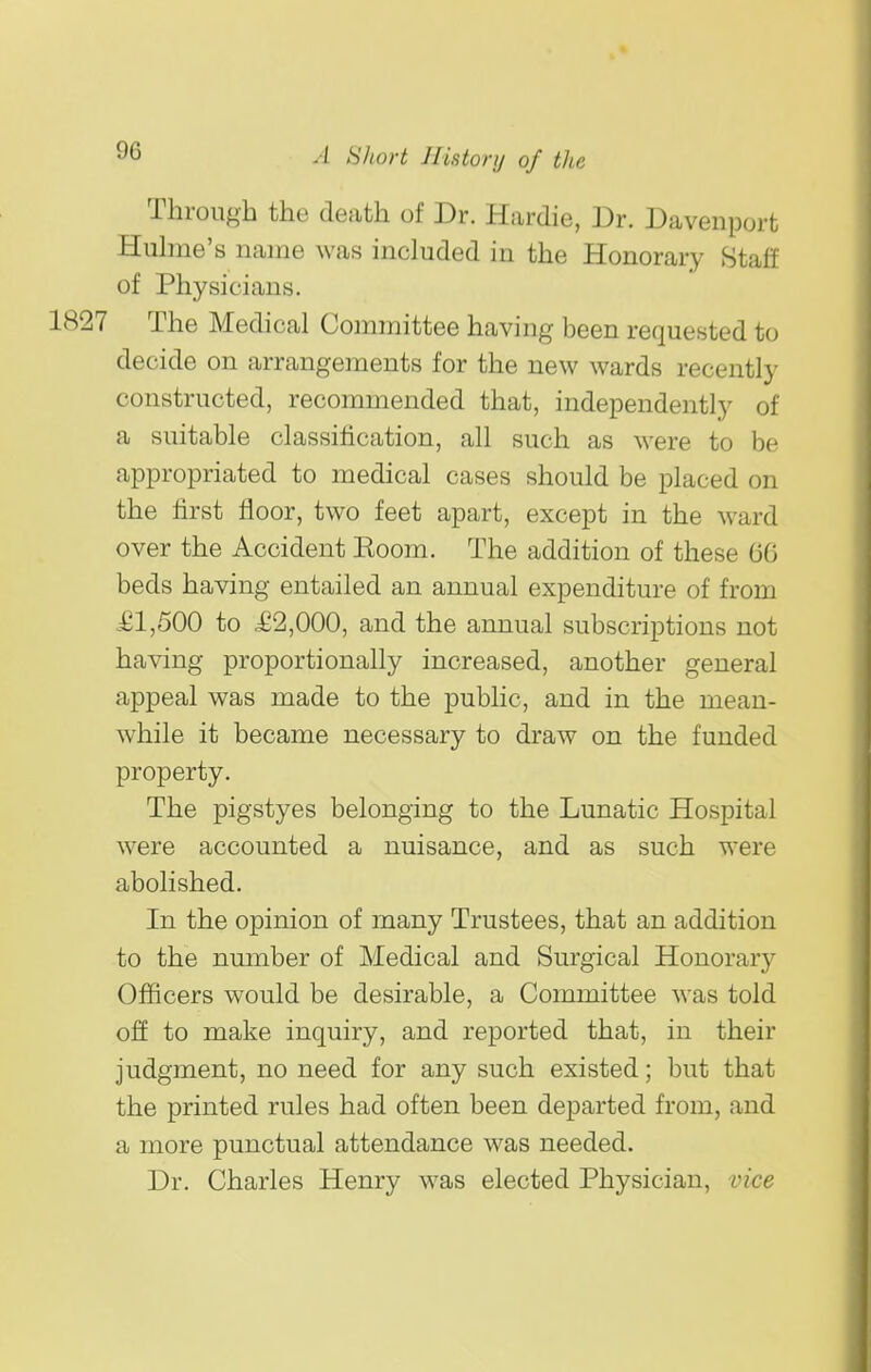 Through the death of Dr. Hardie, Dr. Davenport Huhne's name was included in the Honorary Staff of Physicians. The Medical Committee having been requested to decide on arrangements for the new wards recently constructed, recommended that, independently of a suitable classification, all such as were to be appropriated to medical cases should be placed on the first floor, two feet apart, except in the ward over the Accident Eoom. The addition of these 66 beds having entailed an annual expenditure of from £1,500 to £2,000, and the annual subscriptions not having proportionally increased, another general appeal was made to the public, and in the mean- while it became necessary to draw on the funded property. The pigstyes belonging to the Lunatic Hospital were accounted a nuisance, and as such were abolished. In the opinion of many Trustees, that an addition to the number of Medical and Surgical Honorary Officers would be desirable, a Committee was told off to make inquiry, and reported that, in their judgment, no need for any such existed; but that the printed rules had often been departed from, and a more punctual attendance was needed. Dr. Charles Henry was elected Physician, vice