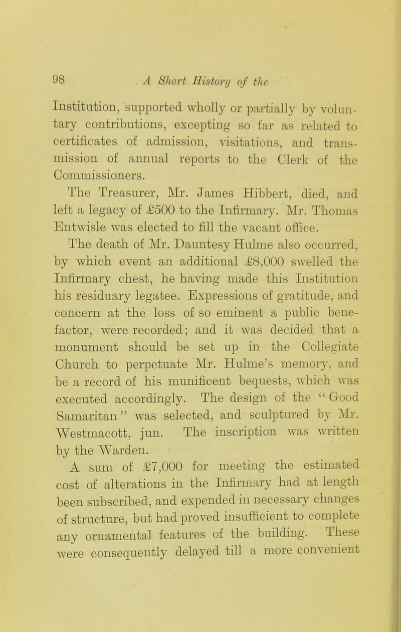 Institution, supported wholly or partially by volun- tary contributions, excepting so far as related to certificates of admission, visitations, and trans- mission of annual reports to the Clerk of the Commissioners, The Treasurer, Mr. James Hibbert, died, and left a legacy of ^500 to the Infirmary. Mr. Thomas Entwisle was elected to fill the vacant office. The death of Mr. Dauntesy Hulme also occurred, by which event an additional i^8,000 swelled the Infirmary chest, he having made this Institution his residuary legatee. Expressions of gratitude, and concern at the loss of so eminent a public bene- factor, were recorded; and it was decided that a monument should be set up in the Collegiate Church to perpetuate Mr. Hulme's memory, and be a record of his munificent bequests, which was executed accordingly. The design of the  Good Samaritan was selected, and sculptured by Mr. Westmacott, jun. The inscription was written by the Warden. A sum of .£7,000 for meeting the estimated cost of alterations in the Infirmary had at length been subscribed, and expended in necessary changes of structure, but had proved insufficient to complete any ornamental features of the building. These were consequently delayed till a more convenient