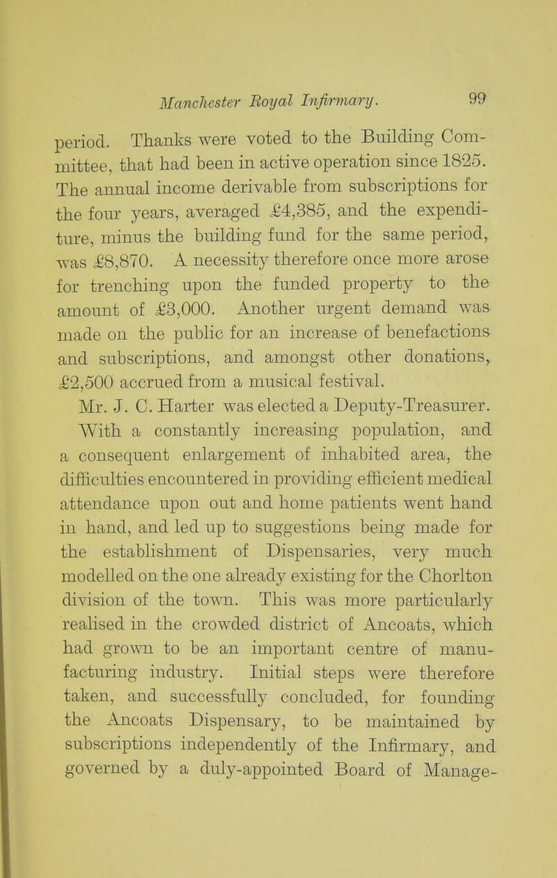 period. Thanks were voted to the Building Com- mittee, thcat had been in active operation since 1825. The annual income derivable from subscriptions for the four years, averaged ^£4,385, and the expendi- ture, minus the building fund for the same period,, was £8,870. A necessity therefore once more arose for trenching upon the funded property to the amount of .:g3,000. Another urgent demand was made on the public for an increase of benefactions and subscriptions, and amongst other donations,. £2,500 accrued from a musical festival. Mr. J. C. Harter was elected a Deputy-Treasurer. With a constantly increasing population, and a consequent enlargement of inhabited area, the difficulties encountered in providing efficient medical attendance upon out and home patients went hand in hand, and led up to suggestions being made for the establishment of Dispensaries, very much modelled on the one already existing for the Chorlton division of the town. This was more particularly realised in the crowded district of iVncoats, which had grown to be an important centre of manu- facturing industry. Initial steps were therefore taken, and successfully concluded, for founding the Ancoats Dispensary, to be maintained by subscriptions independently of the Infirmary, and governed by a duly-appointed Board of Manage-