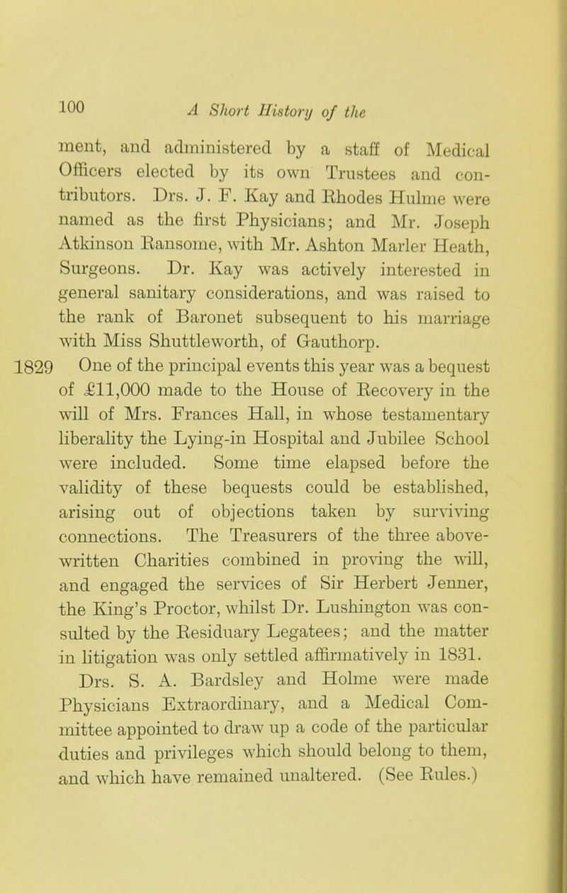 ment, and administered by a staff of Medical Officers elected by its own Trustees and con- tributors. Drs. J. F. Kay and Rhodes Hulme were named as the first Physicians; and Mr. Joseph Atkinson Eansome, with Mr. Ashton Marler Heath, Surgeons. Dr. Kay was actively interested in general sanitary considerations, and was raised to the rank of Baronet subsequent to his marriage with Miss Shuttleworth, of Gauthorp. 1829 One of the principal events this year was a bequest of £11,000 made to the House of Recovery in the will of Mrs. Frances Hall, in whose testamentary liberality the Lying-in Hospital and Jubilee School were included. Some time elapsed before the validity of these bequests could be established, arising out of objections taken by surviving connections. The Treasurers of the three above- written Charities combined in proving the \^ill, and engaged the services of Sir Herbert Jenner, the King's Proctor, whilst Dr. Lushington w^as con- sulted by the Residuary Legatees; and the matter in htigation was only settled affirmatively in 1831. Drs. S. A. Bardsley and Holme were made Physicians Extraordinary, and a Medical Com- mittee appointed to draw up a code of the particular duties and privileges which should belong to them, and which have remained unaltered. (See Rules.)