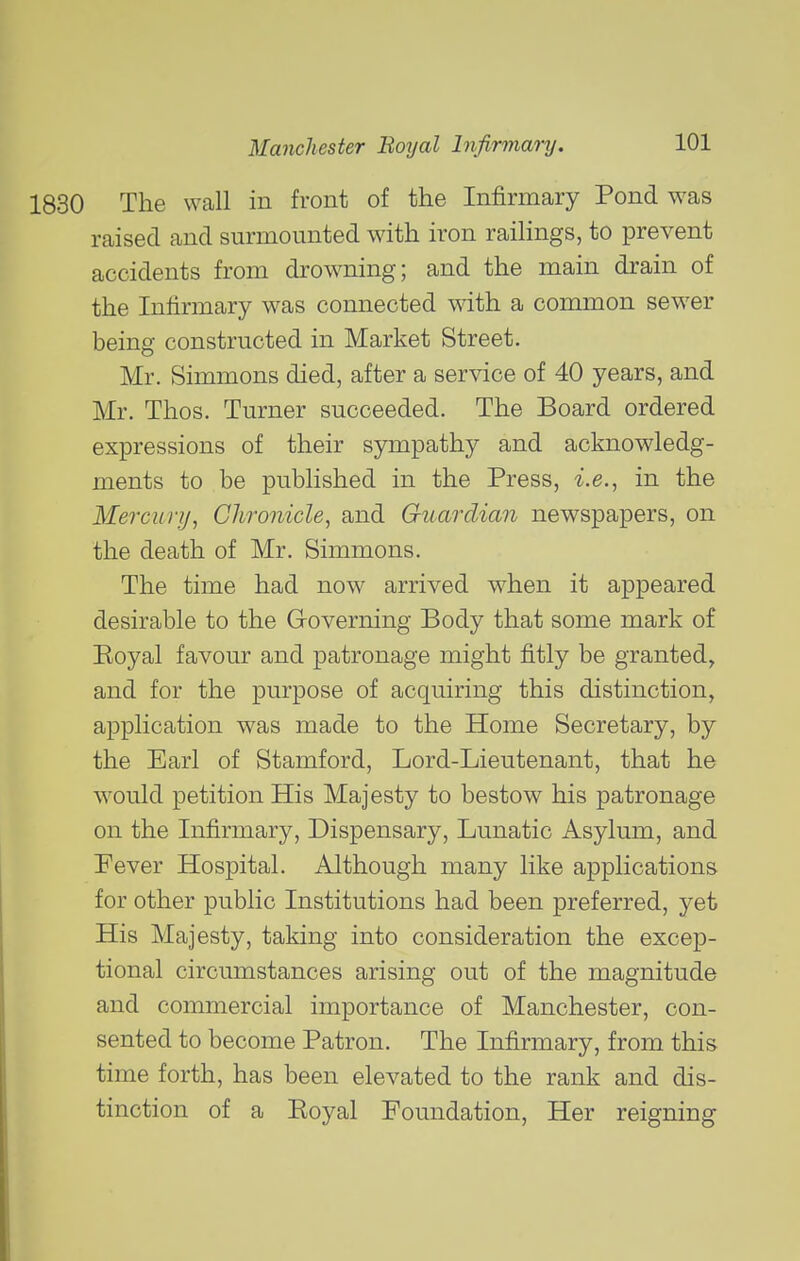 The wall in front of the Infirmary Pond was raised and surmounted with iron raiHngs, to prevent accidents from drowning; and the main drain of the Infirmary was connected with a common sewer being constructed in Market Street, Mr. Simmons died, after a service of 40 years, and Mr. Thos. Turner succeeded. The Board ordered expressions of their sympathy and acknowledg- ments to be published in the Press, i.e., in the Mercury, Chronicle, and Guardian newspapers, on the death of Mr. Simmons. The time had now arrived when it appeared desirable to the Governing Body that some mark of Eoyal favour and patronage might fitly be granted, and for the purpose of acquiring this distinction, application was made to the Home Secretary, by the Earl of Stamford, Lord-Lieutenant, that he would petition His Majesty to bestow his patronage on the Infirmary, Dispensary, Lunatic Asylum, and Pever Hospital. Although many like applications for other public Institutions had been preferred, yet His Majesty, taking into consideration the excep- tional circumstances arising out of the magnitude and commercial importance of Manchester, con- sented to become Patron. The Infirmary, from this time forth, has been elevated to the rank and dis- tinction of a Eoyal Foundation, Her reigning