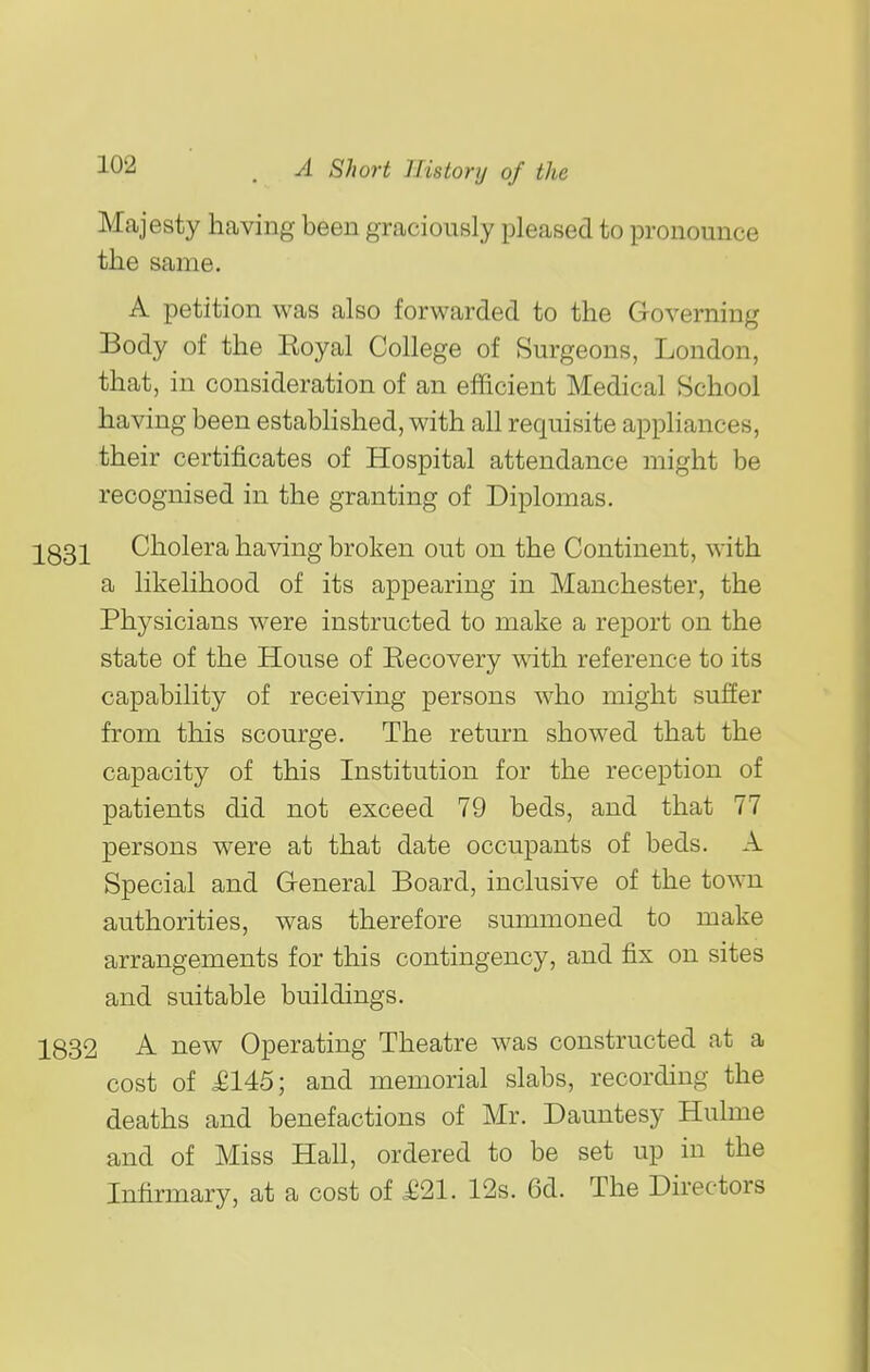 Majesty having been graciously pleased to pronounce the same. A petition was also forwarded to the Governing Body of the Eoyal College of Surgeons, London, that, in consideration of an efficient Medical School having been estabhshed, with all requisite appliances, their certificates of Hospital attendance might be recognised in the granting of Diplomas. 233]^ Cholera having broken out on the Continent, with a likelihood of its appearing in Manchester, the Physicians were instructed to make a report on the state of the House of Recovery with reference to its capability of receiving persons who might sufier from this scourge. The return showed that the capacity of this Institution for the reception of patients did not exceed 79 beds, and that 77 persons were at that date occupants of beds. A Special and General Board, inclusive of the toAvn authorities, was therefore summoned to make arrangements for this contingency, and fix on sites and suitable buildings. 1832 A new Operating Theatre was constructed at a cost of £145; and memorial slabs, recording the deaths and benefactions of Mr. Dauntesy Hulme and of Miss Hall, ordered to be set up in the Infirmary, at a cost of £21. 12s. 6d. The Directors