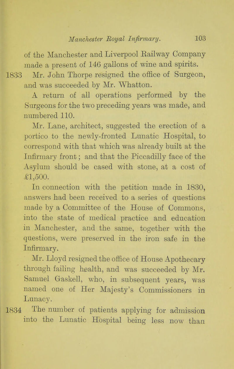 of the Manchester and Liverpool Eailway Company ]nade a present of 146 gallons of wine and spirits. 1833 Mr. John Thorpe resigned the office of Surgeon, and was succeeded by Mr. Whatton. A return of all operations performed by the Surgeons for the two preceding years was made, and numbered 110. Mr. Lane, architect, suggested the erection of a portico to the newly-fronted Lunatic Hospital, to correspond with that which was already built at the Infirmary front; and that the Piccadilly face of the Asylum should be cased with stone, at a cost of .£1,500. In connection with the petition made in 1830, answers had been received to a series of questions made by a Committee of the House of Commons, into the state of medical practice and education in Manchester, and the same, together mth the questions, were preserved in the iron safe in the Infirmary. Mr. Lloyd resigned the office of House Apothecary through failing health, and was succeeded by Mr. Samuel Gaskell, who, in subsequent years, was named one of Her Majesty's Commissioners in Lunacy. 1834 The nmnber of patients applying for admission into the Lunatic Hospital being less now than