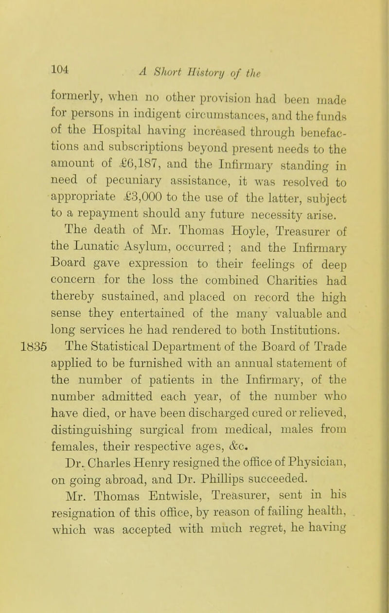 formerly, when no other provision had been made for persons in indigent circumstances, and the funds of the Hospital having increased through benefac- tions and subscriptions beyond present needs to the amount of i^G,187, and the Infirmary standing in need of pecuniary assistance, it was resolved to appropriate .£3,000 to the use of the latter, subject to a repayment should any future necessity arise. The death of Mr. Thomas Hoyle, Tr easurer of the Lunatic Asylum, occurred ; and the Infirmary Board gave expression to their feelings of deep concern for the loss the combined Charities had thereby sustained, and placed on record the high sense they entertained of the many valuable and long services he had rendered to both Institutions. 1836 The Statistical Department of the Board of Trade applied to be furnished with an annual statement of the number of patients in the Infirmar}'-, of the number admitted each year, of the number who have died, or have been discharged cured or relieved, distinguishing surgical from medical, males from females, their respective ages, &c. Dr. Charles Henry resigned the office of Physician, on going abroad, and Dr. Phillips succeeded. Mr. Thomas Entwisle, Treasurer, sent in his resignation of this office, by reason of failing health, which was accepted with much regret, he having