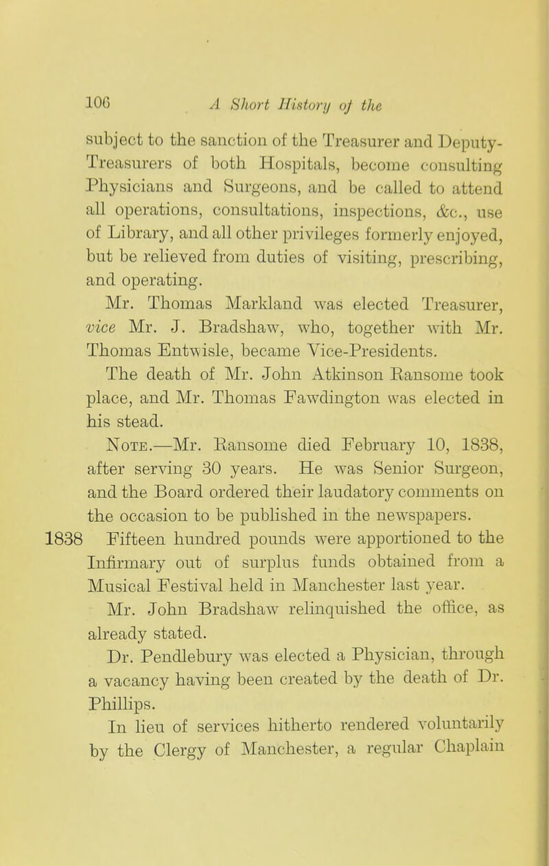 subject to the sanction of the Treasurer and Deputy- Treasurers of both Hospitals, become consulting Physicians and Surgeons, and be called to attend all operations, consultations, inspections, &c., use of Library, and all other privileges formerly enjoyed, but be relieved from duties of visiting, prescribing, and operating. Mr. Thomas Marldand was elected Treasurer, vice Mr. J. Bradshaw, who, together with Mr. Thomas Entwisle, became Vice-Presidents. The death of Mr. John Atkinson Kansome took place, and Mr. Thomas Fawdington was elected in his stead. Note.—Mr. Kansome died February 10, 1838, after serving 30 years. He was Senior Surgeon, and the Board ordered their laudatory comments on the occasion to be published in the newspapers. 1838 Fifteen hundred pounds were apportioned to the Infirmary out of surplus funds obtained from a Musical Festival held in Manchester last year. Mr. John Bradshaw relinquished the office, as already stated. Dr. Pendlebury was elected a Physician, through a vacancy having been created by the death of Dr. Phillips. In lieu of services hitherto rendered voluntarily by the Clergy of Manchester, a regular Chaplain