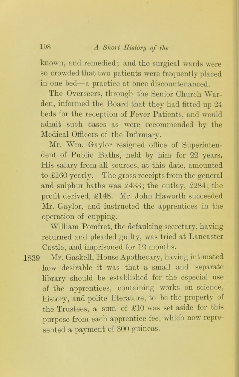 known, and remedied; and the surgical wards were so crowded that two patients were frequently placed in one bed—a practice at once discountenanced. The Overseers, through the Senior Church War- den, informed the Board that they had fitted up 24 beds for the reception of Fever Patients, and would admit such cases as were recommended by the Medical Officers of the Infirmary. Mr. Wm. Gaylor resigned office of Superinten- dent of Public Baths, held by him for 22 years. His salary from all sources, at this date, amounted to £160 yearly. The gross receipts from the general and sulphur baths was £433; the outlay, .£284; the profit derived, £148. Mr. John Haworth succeeded Mr. Gaylor, and instructed the apprentices in the operation of cupping. William Pomfret, the defaulting secretary, having returned and pleaded guilty, was tried at Lancaster Castle, and imprisoned for 12 months. 1839 Mr. Gaskell, House Apothecary, having intimated how desirable it was that a small and separate library should be established for the especial use of the apprentices, containing works on science, history, and poHte literature, to be the property of the Trustees, a sum of £10 was set aside for this purpose from each apprentice fee, which now repre- sented a payment of 300 guineas.