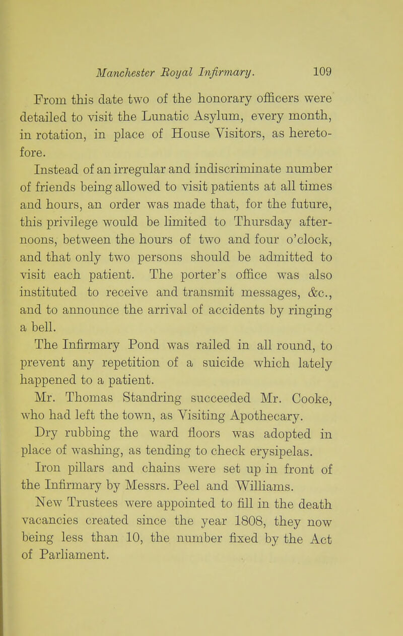 From this date two of the honorary officers were detailed to visit the Lunatic Asylum, every month, in rotation, in place of House Visitors, as hereto- fore. Instead of an irregular and indiscriminate number of friends being allowed to visit patients at all times and hours, an order was made that, for the future, this privilege would be limited to Thursday after- noons, between the hours of two and four o'clock, and that only two persons should be admitted to visit each patient. The porter's office was also instituted to receive and transmit messages, &c., and to announce the arrival of accidents by ringing a bell. The Infirmary Pond was railed in all round, to prevent any repetition of a suicide which lately happened to a patient. Mr. Thomas Standring succeeded Mr. Cooke, who had left the town, as Visiting Apothecary. Dry rubbing the ward floors was adopted in place of washing, as tending to check erysipelas. Iron pillars and chains were set up in front of the Infirmary by Messrs. Peel and Williams. New Trustees were appointed to fill in the death vacancies created since the year 1808, they now being less than 10, the number fixed by the Act of Parliament.