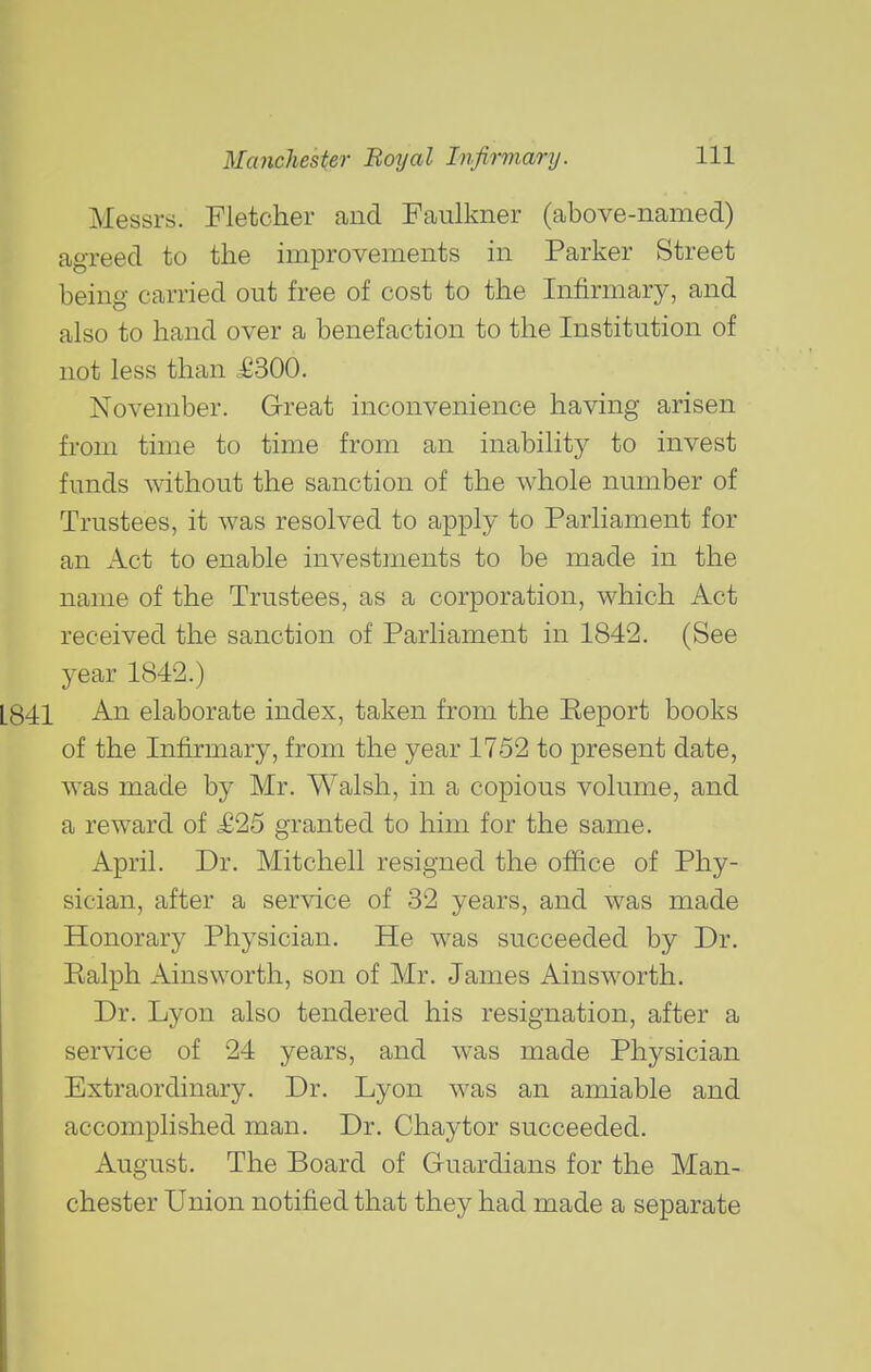 Messrs. Fletcher and Faulkner (above-named) agreed to the improvements in Parker Street being carried out free of cost to the Infirmary, and also to hand over a benefaction to the Institution of not less than .£300. November. Great inconvenience having arisen from time to time from an inability to invest funds without the sanction of the whole number of Trustees, it was resolved to apply to Parliament for an Act to enable investments to be made in the name of the Trustees, as a corporation, which Act received the sanction of Parliament in 1842. (See year 1842.) An elaborate index, taken from the Report books of the Infirmary, from the year 1752 to present date, was made by Mr. Walsh, in a copious volume, and a reward of ,£25 granted to him for the same. April. Dr. Mitchell resigned the office of Phy- sician, after a service of 32 years, and was made Honorary Physician. He was succeeded by Dr. Ralph Ainsworth, son of Mr. James Ainsworth. Dr. Lyon also tendered his resignation, after a service of 24 years, and was made Physician Extraordinary. Dr. Lyon was an amiable and accomplished man. Dr. Chaytor succeeded. August. The Board of Guardians for the Man- chester Union notified that they had made a separate