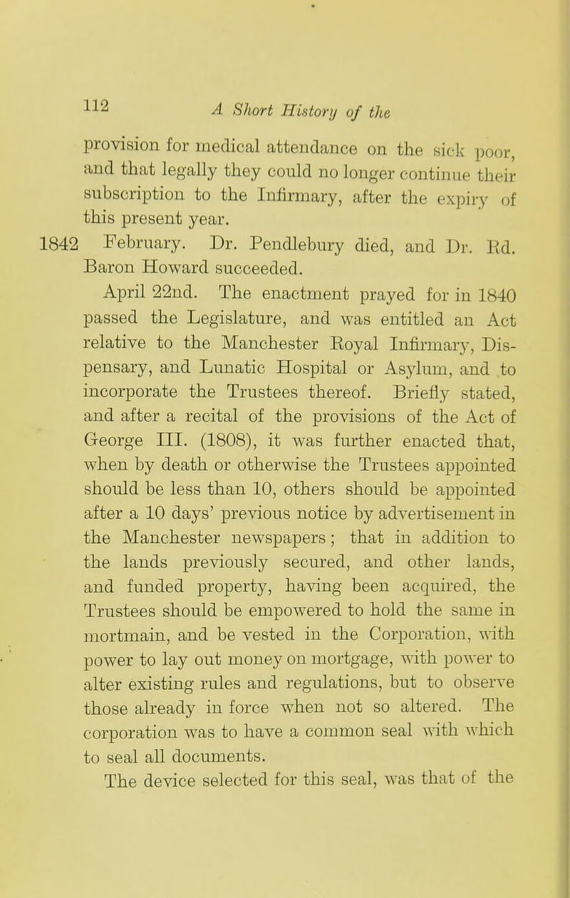 provision for medical attendance on the sick poor, and that legally they could no longer continue their subscription to the Infirmary, after the expiry of this present year. February. Dr. Pendlebury died, and Dr. lid. Baron Howard succeeded. April 22nd. The enactment prayed for in 1840 passed the Legislature, and was entitled an Act relative to the Manchester Royal Infirmary, Dis- pensary, and Lunatic Hospital or Asylum, and to incorporate the Trustees thereof. Briefly stated, and after a recital of the provisions of the Act of George III. (1808), it was further enacted that, when by death or otherwise the Trustees appointed should be less than 10, others should be appointed after a 10 days' previous notice by advertisement in the Manchester newspapers; that in addition to the lands previously secured, and other lands, and funded property, having been acquired, the Trustees should be empowered to hold the same in mortmain, and be vested in the Corporation, with power to lay out money on mortgage, with power to alter existing rules and regulations, but to observe those already in force when not so altered. The corporation was to have a common seal with which to seal all documents. The device selected for this seal, was that of the