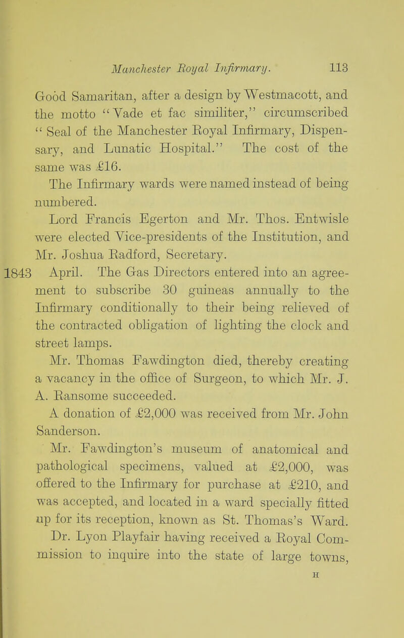 Good Samaritan, after a design by Westmacott, and the motto Vade et fac similiter, circumscribed Seal of the Manchester Eoyal Infirmary, Dispen- sary, and Lunatic Hospital. The cost of the same was ^16. The Infirmary wards were named instead of being numbered. Lord Francis Egerton and Mr. Thos. Entwisle were elected Vice-presidents of the Institution, and Mr. Joshua Kadford, Secretary. April. The Gas Directors entered into an agree- ment to subscribe 30 guineas annually to the Infirmary conditionally to their being relieved of the contracted obligation of lighting the clock and street lamps. Mr. Thomas Fawdington died, thereby creating a vacancy in the oflice of Surgeon, to which Mr. J. A. Eansome succeeded. A donation of £2,000 was received from Mr. John Sanderson. Mr. Fawdington's museum of anatomical and pathological specimens, valued at £2,000, was offered to the Infirmary for purchase at £210, and was accepted, and located in a ward specially fitted up for its reception, known as St. Thomas's Ward. Dr. Lyon Playfair having received a Eoyal Com- mission to inquire into the state of large towns, H