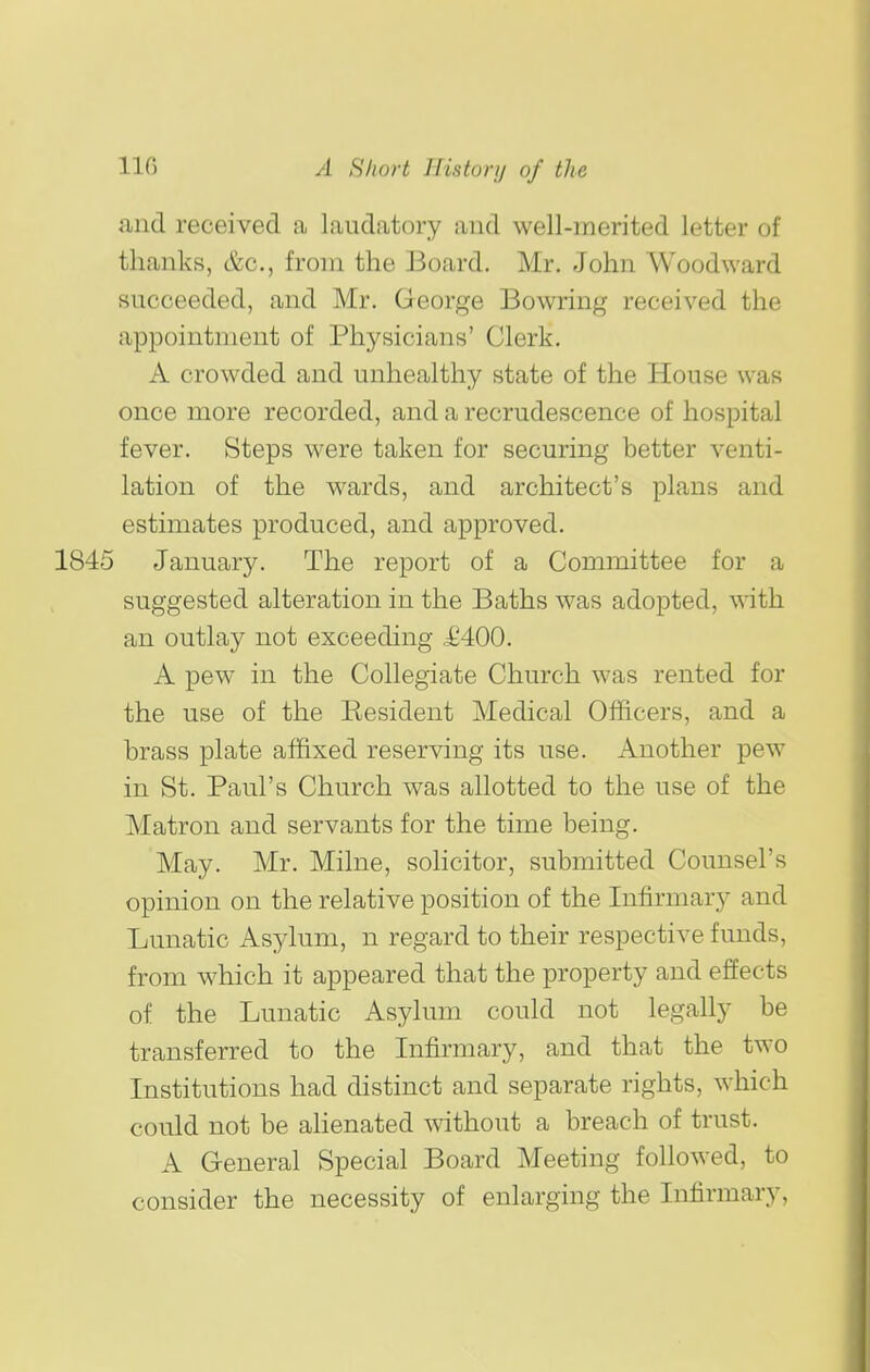 and received a laudatory and well-merited letter of thanks, &c., from the Board. Mr. John Woodward succeeded, and Mr. George Bowring received the appointment of Physicians' Clerk. A crowded and unhealthy state of the House was once more recorded, and a recrudescence of hospital fever. Steps were taken for securing better venti- lation of the wards, and architect's plans and estimates produced, and approved. January. The report of a Committee for a suggested alteration in the Baths was adopted, with an outlay not exceeding £400. A pew in the Collegiate Church was rented for the use of the Kesident Medical Officers, and a brass plate affixed reserving its use. Another pew in St. Paul's Church was allotted to the use of the Matron and servants for the time being. May. Mr. Milne, sohcitor, submitted Counsel's opinion on the relative position of the Infirmary and Lunatic Asylum, n regard to their respective funds, from which it appeared that the property and efiects of the Lunatic Asylum could not legally be transferred to the Infirmary, and that the two Institutions had distinct and separate rights, which could not be ahenated Avithout a breach of trust. A General Special Board Meeting followed, to consider the necessity of enlarging the Infirmary,