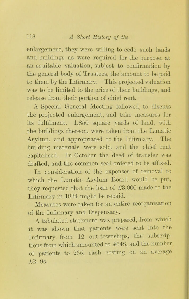 enlargement, they were willing to cede such lauds and buildings as were required for the purpose, at an equitable valuation, subject to confirmation by the general body of Trustees, the'amount to be paid to them by the Infirmary. This projected valuation was to be limited to the price of their buildings, and release from their portion of chief rent. A Special General Meeting followed, to discuss the projected enlargement, and take measures for its fulfilment. 1,850 square yards of land, with the buildings thereon, were taken from the Lunatic Asylum, and appropriated to the Infirmary. The building materials were sold, and the chief rent capitalised. In October the deed of transfer was drafted, and the common seal ordered to be affixed. In consideration of the expenses of removal to which the Lunatic Asylum Board would be put, they requested that the loan of .£3,000 made to the Infirmary in 1834 might be repaid. Measures were taken for an entire reorganisation of the Infirmary and Dispensary. A tabulated statement was prepared, from which it was shown that patients were sent into the Infirmary from 12 out-townships, the subscrip- tions from which amounted to £648, and the number of patients to 265, each costing on an average je2. 9s.