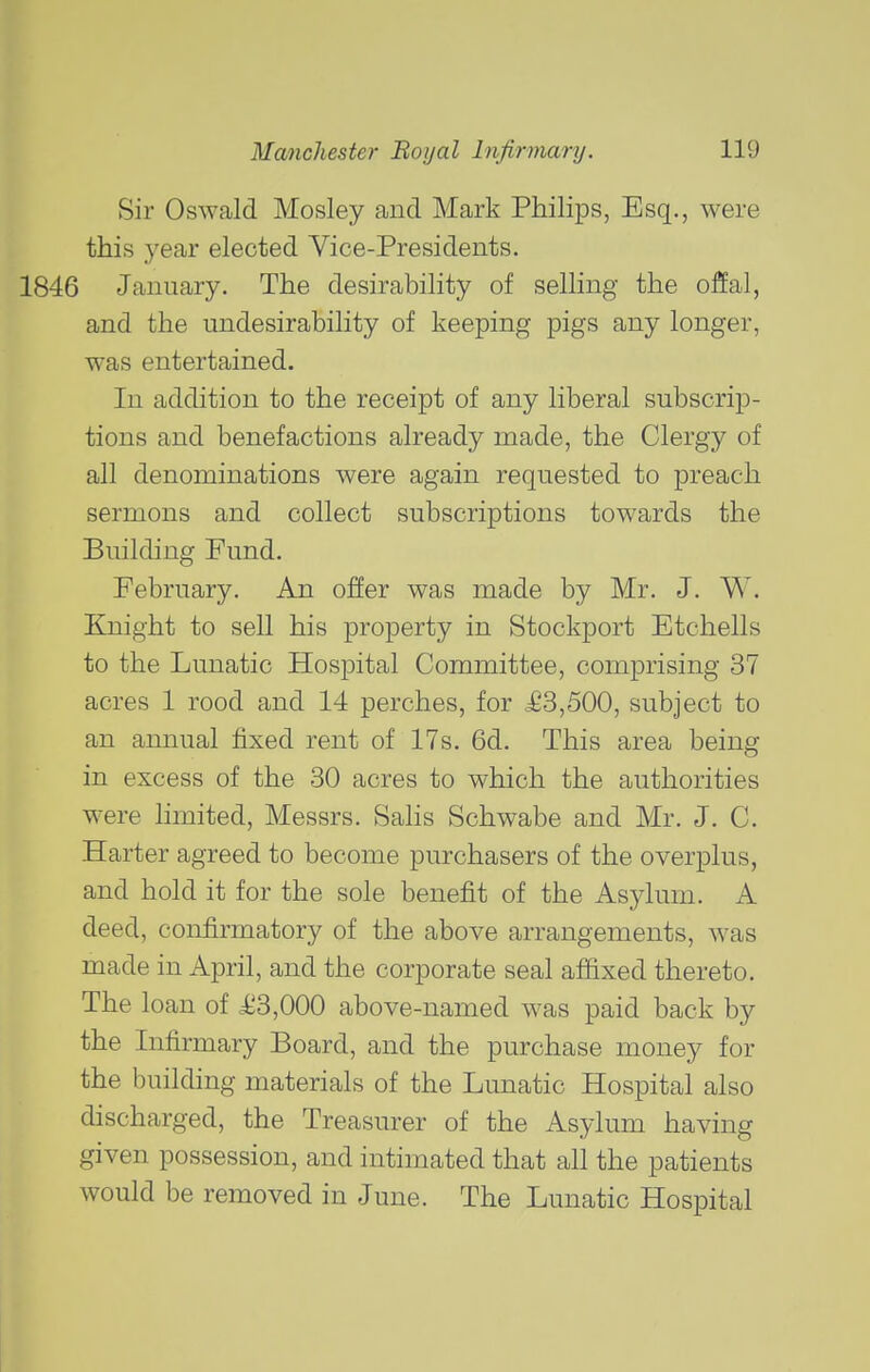 Sir Oswald Mosley and Mark Philips, Esq., were this year elected Vice-Presidents. 1846 January. The desirability of selling the offal, and the undesirability of keeping pigs any longer, was entertained. In addition to the receipt of any liberal subscrip- tions and benefactions already made, the Clergy of all denominations were again requested to preach sermons and collect subscriptions towards the Building Fund. February. An offer was made by Mr. J. W. Knight to sell his property in Stockport Etchells to the Lunatic Hospital Committee, comprising 37 acres 1 rood and 14 perches, for ^63,500, subject to an annual fixed rent of 17s. 6d. This area being in excess of the 30 acres to which the authorities were limited, Messrs. Salis Schwabe and Mr. J. C. Harter agreed to become purchasers of the overplus, and hold it for the sole benefit of the Asylum. A deed, confirmatory of the above arrangements, was made in April, and the corporate seal affixed thereto. The loan of ii3,000 above-named was paid back by the Infirmary Board, and the purchase money for the building materials of the Lunatic Hospital also discharged, the Treasurer of the Asylum having given possession, and intimated that all the patients would be removed in June. The Lunatic Hospital