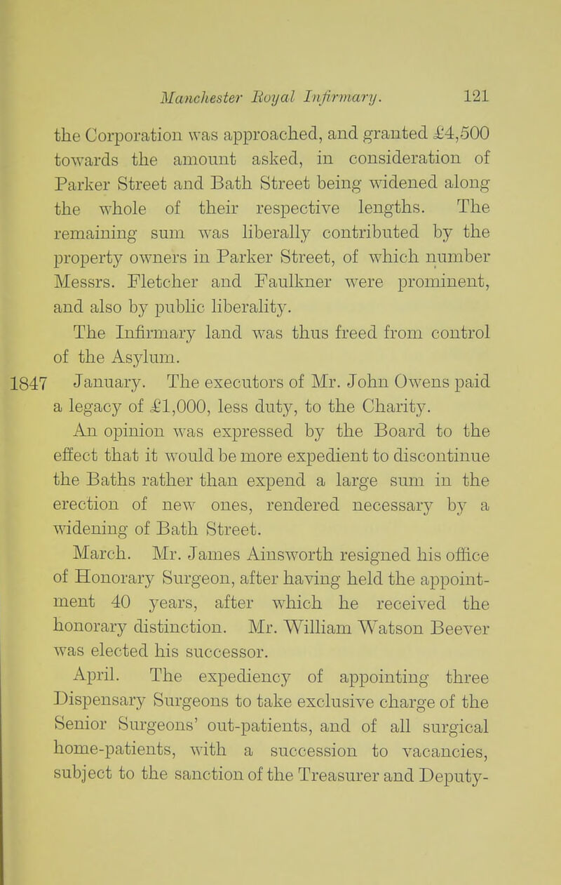 the Corporation was approached, and granted £4,500 towards the amount asked, in consideration of Parker Street and Bath Street being widened along the whole of their respective lengths. The remaining sum was liberally contributed by the property owners in Parker Street, of which number Messrs. Fletcher and Faulkner \vere prominent, and also by public liberality. The Infirmary land w-as thus freed from control of the Asylum. 1847 January. The executors of Mr. John Owens paid a legacy of £1,000, less duty, to the Charity. An opinion was expressed by the Board to the effect that it would be more expedient to discontinue the Baths rather than expend a large sum in the erection of new ones, rendered necessary by a widening of Bath Street. March. Mr. James Ainsworth resigned his office of Honorary Surgeon, after having held the appoint- ment 40 years, after which he received the honorary distinction. Mr. William Watson Beever was elected his successor. April. The expediency of appointing three Dispensary Surgeons to take exclusive charge of the Senior Surgeons' out-patients, and of all surgical home-patients, with a succession to vacancies, subject to the sanction of the Treasurer and Deputy-