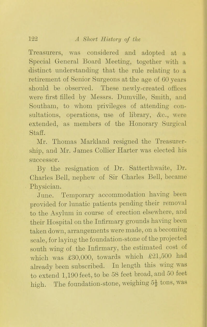 Treasurers, was considered and adopted at a Special General Board Meeting, together with a distinct understanding that the rule relating to a retirement of Senior Surgeons at the age of 60 years should be observed. These newly-created offices were first filled by Messrs. Dumville, Smith, and Southam, to whom privileges of attending con- sultations, operations, use of library, &c., were extended, as members of the Honorary Surgical Staff. Mr. Thomas Markland resigned the Treasurer- ship, and Mr. James Collier Harter was elected his successor. By the resignation of Dr. Satterthwaite, Dr. Charles Bell, nephew of Sir Charles Bell, became Physician. June. Temporary accoiiunodation having been provided for lunatic patients pending their removal to the Asylum in course of erection elsewhere, and their Hospital on the Infirmary grounds having been taken down, arrangements were made, on a becoming scale, for laying the foundation-stone of the projected south wing of the Infirmary, the estimated cost of which was £30,000, towards which £21,500 had already been subscribed. In length this wing was to extend 1,190 feet, to be 58 feet broad, and 50 feet high. The foundation-stone, weighing 5^ tons, was