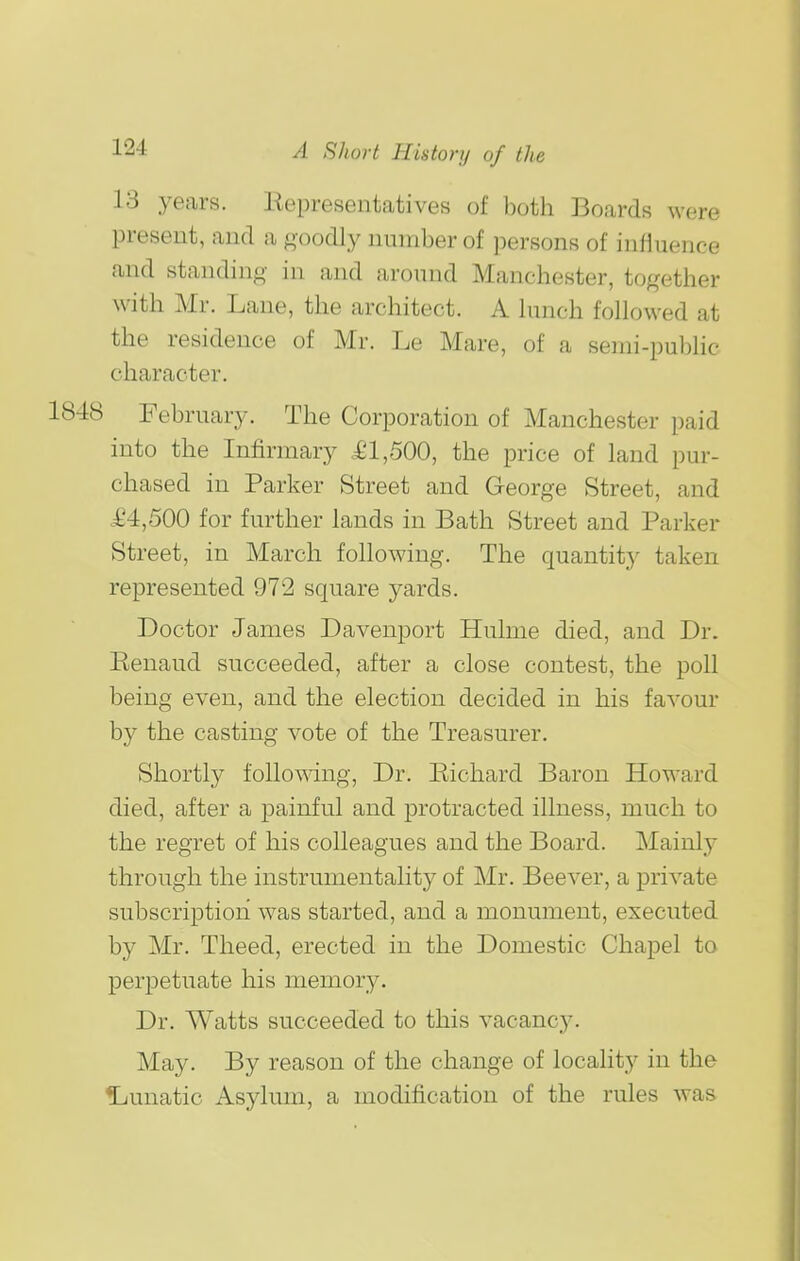 13 years. liepresentatives of l)oth Boards were present, and a ftoodly number of persons of influence and standing- in and around Manchester, to^^ether with Mr. Lane, the architect. A hmch followed at the residence of Mr. Le Mare, of a serni-public character. 1848 February. The Corporation of Manchester paid into the Infirmary £1,500, the price of land pur- chased in Parker Street and George Street, and .£4,500 for further lands in Bath Street and Parker Street, in March following. The quantity taken represented 972 square yards. Doctor James Davenport Hulme died, and Dr. Renaud succeeded, after a close contest, the poll being even, and the election decided in his favour by the casting vote of the Treasurer. Shortly following, Dr. Richard Baron Howard died, after a painful and protracted illness, much to the regret of his colleagues and the Board. Mainly through the instrumentality of Mr. Beever, a private subscription was started, and a monument, executed by Mr. Theed, erected in the Domestic Chapel to perpetuate his memory. Dr. Watts succeeded to this vacanc3^ May. By reason of the change of locality in the ljunatic Asylum, a modification of the rules was