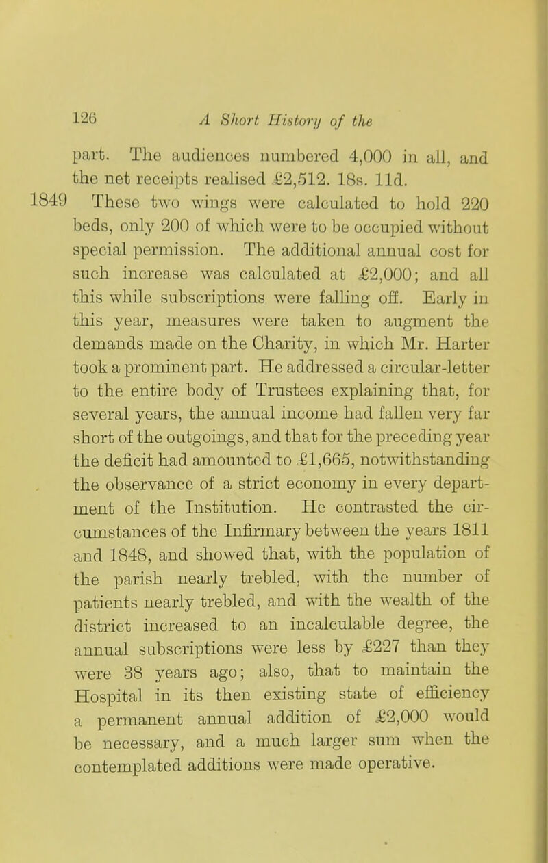 part. The audiences numbered 4,000 in all, and the net receipts realised £2,512. 18s. lid. 1849 These two wings were calculated to hold 220 beds, only 200 of which were to be occupied without special permission. The additional annual cost for such increase was calculated at i^2,000; and all this while subscriptions were falling off. Early in this year, measures were taken to augment the demands made on the Charity, in which Mr. Harter took a prominent part. He addressed a circular-letter to the entire body of Trustees explaining that, for several years, the annual income had fallen very far short of the outgoings, and that for the preceding year the deficit had amounted to £1,665, notwithstanding the observance of a strict economy in every depart- ment of the Institution. He contrasted the cir- cumstances of the Infirmary between the years 1811 and 1848, and showed that, with the population of the parish nearly trebled, with the number of patients nearly trebled, and with the wealth of the district increased to an incalculable degree, the annual subscriptions were less by .£227 than they were 38 years ago; also, that to maintain the Hospital in its then existing state of efficiency a permanent annual addition of £2,000 would be necessary, and a much larger sum when the contemplated additions were made operative.