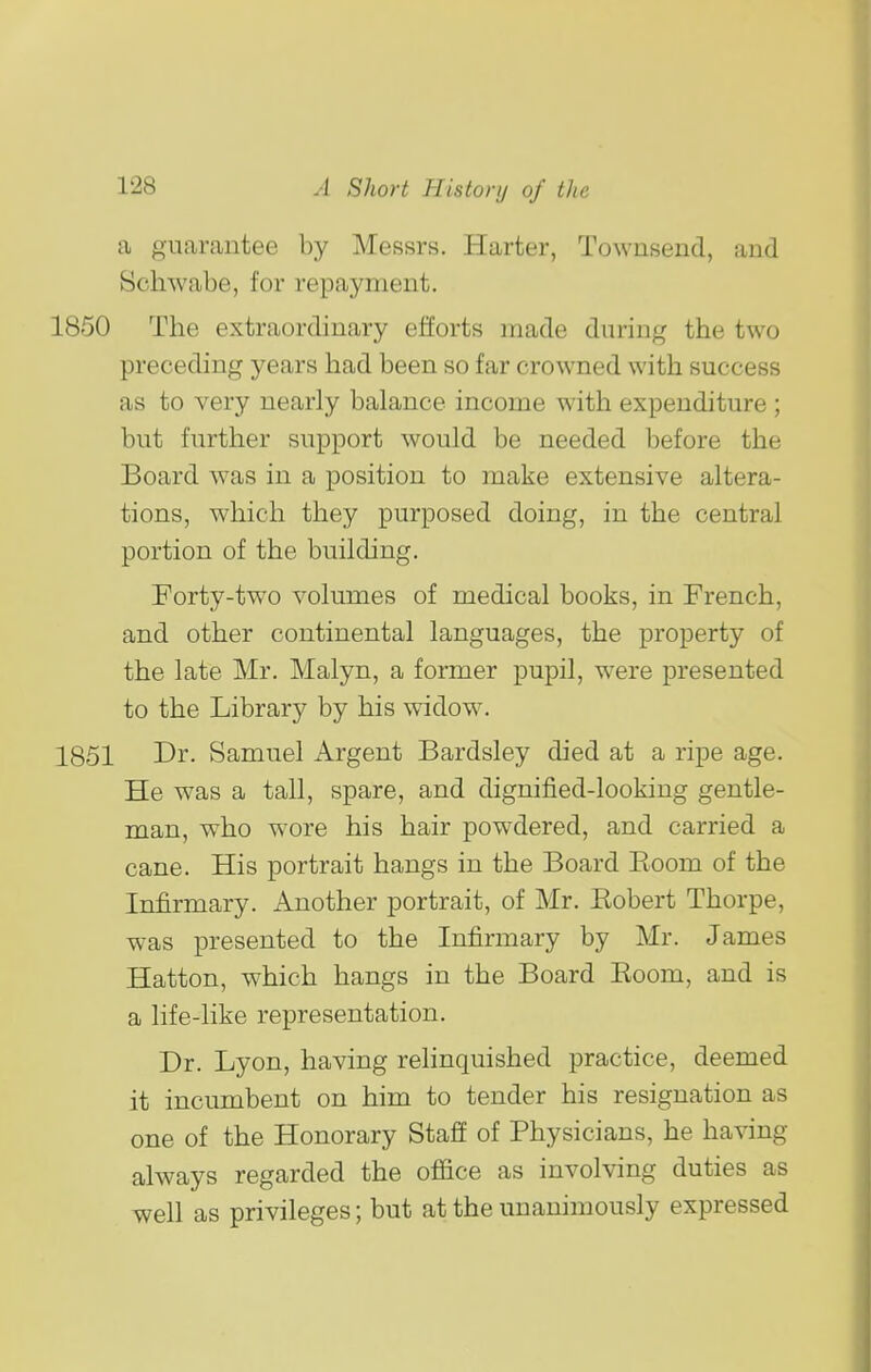 a guarantee by Messrs, Harter, Townsend, and Scliwabe, for repayment. 1850 The extraordinary efforts made during the two preceding years had been so far crowned with success as to very nearly balance income with expenditure; but further support would be needed before the Board was in a position to make extensive altera- tions, which they purposed doing, in the central portion of the building. Forty-two volumes of medical books, in French, and other continental languages, the property of the late Mr. Malyn, a former pupil, were presented to the Library by his widow. 1851 Di'- Samuel Argent Bardsley died at a ripe age. He was a tall, spare, and dignified-looking gentle- man, who wore his hair powdered, and carried a cane. His portrait hangs in the Board Eoom of the Infirmary. Another portrait, of Mr. Kobert Thorpe, was presented to the Infirmary by Mr. James Hatton, which hangs in the Board Room, and is a life-like representation. Dr. Lyon, having relinquished practice, deemed it incumbent on him to tender his resignation as one of the Honorary Staff of Physicians, he having always regarded the office as involving duties as well as privileges; but at the unanimously expressed