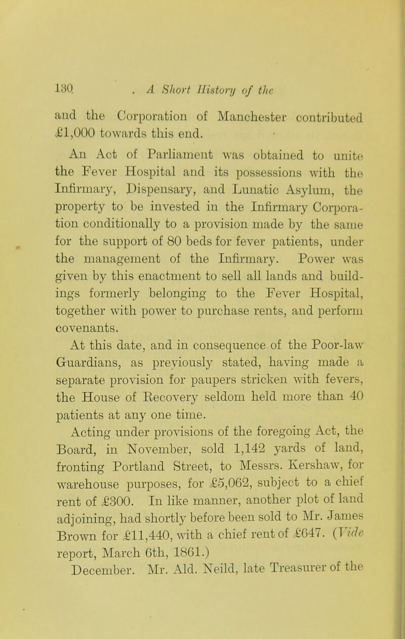 and the Corporation of Manchester contributed £1,000 towards this end. An Act of ParKament was obtained to unite the Fever Hospital and its possessions with the Infirmary, Dispensary, and Lunatic Asylum, the property to be invested in the Infirmary Corpora- tion conditionally to a provision made by the same for the support of 80 beds for fever patients, under the management of the Infirmary. Power was given by this enactment to sell all lands and build- ings formerly belonging to the Fever Hospital, together with power to purchase rents, and perform covenants. At this date, and in consequence of the Poor-law Guardians, as previously stated, having made a separate provision for paupers stricken with fevers, the House of Kecovery seldom held more than 40 patients at any one time. Acting under provisions of the foregoing Act, the Board, in November, sold 1,142 yards of land, fronting Portland Street, to Messrs. Kershaw, for warehouse purposes, for £5,062, subject to a chief rent of £300. In hke manner, another plot of land adjoining, had shortly before been sold to Mr. James Brown for £11,440, with a chief rent of £647. {Vide report, March 6th, 1861.) December. Mr. Aid. Neild, late Treasurer of the