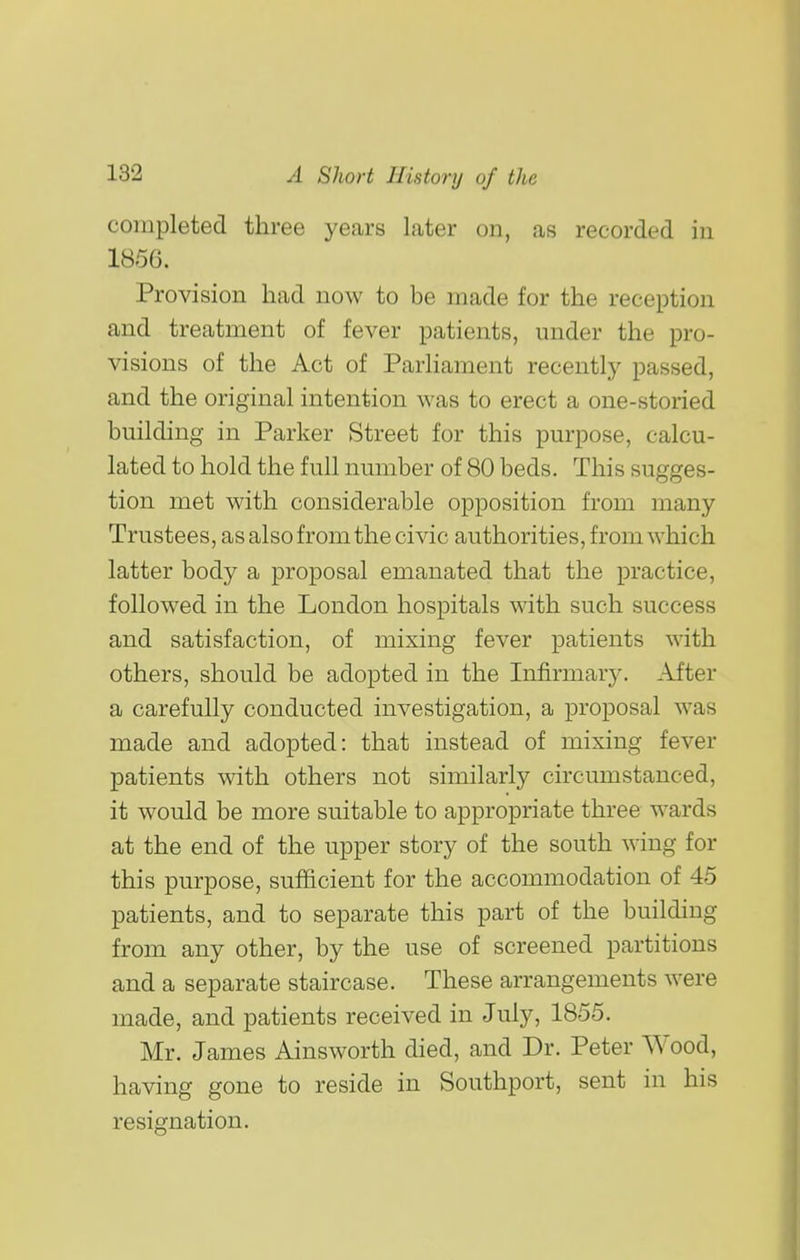 completed three years later on, as recorded in 1856. Provision had now to be made for the reception and treatment of fever patients, under the pro- visions of the Act of Parliament recently passed, and the original intention was to erect a one-storied building in Parker Street for this purpose, calcu- lated to hold the full number of 80 beds. This sugges- tion met with considerable opposition from many Trustees, as also from the civic authorities, from which latter body a proposal emanated that the practice, followed in the London hospitals with such success and satisfaction, of mixing fever patients with others, should be adopted in the Infirmary. After a carefully conducted investigation, a proposal was made and adopted: that instead of mixing fever patients with others not similarly circumstanced, it would be more suitable to appropriate three wards at the end of the upper story of the south wing for this purpose, sufficient for the accommodation of 45 patients, and to separate this part of the building from any other, by the use of screened partitions and a separate staircase. These arrangements were made, and patients received in July, 1855. Mr. James Ainsworth died, and Dr. Peter Wood, having gone to reside in Southport, sent in his resignation.