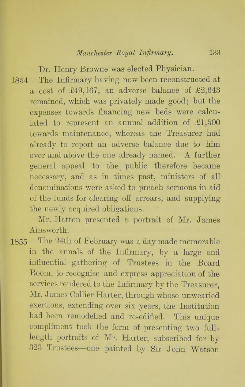 Dr. Henry Browne was elected Physician. The Infirmary having now been reconstructed at a cost of <£49,167, an adverse balance of £2,643 remained, which was privately made good; but the expenses towards financing new beds were calcu- lated to represent an annual addition of £1,500 towards maintenance, whereas the Treasurer had already to report an adverse balance due to him over and above the one already named. A further general appeal to the public therefore became necessary, and as in times past, ministers of all denominations were asked to preach sermons in aid of the funds for clearing off arrears, and supplying the newly acquired obligations. Mr. Hatton presented a portrait of Mr. James Ains worth. The 24th of February was a day made memorable in the annals of the Infirmary, by a large and influential gathering of Trustees in the Board Koom, to recognise and express appreciation of the services rendered to the Infirmary by the Treasurer, Mr. James Collier Harter, through whose unwearied exertions, extending over six years, the Institution had been remodelled and re-edified. This unique compliment took the form of presenting two full- length portraits of Mr. Harter, subscribed for by 323 Trustees—one painted by Sir John Watson