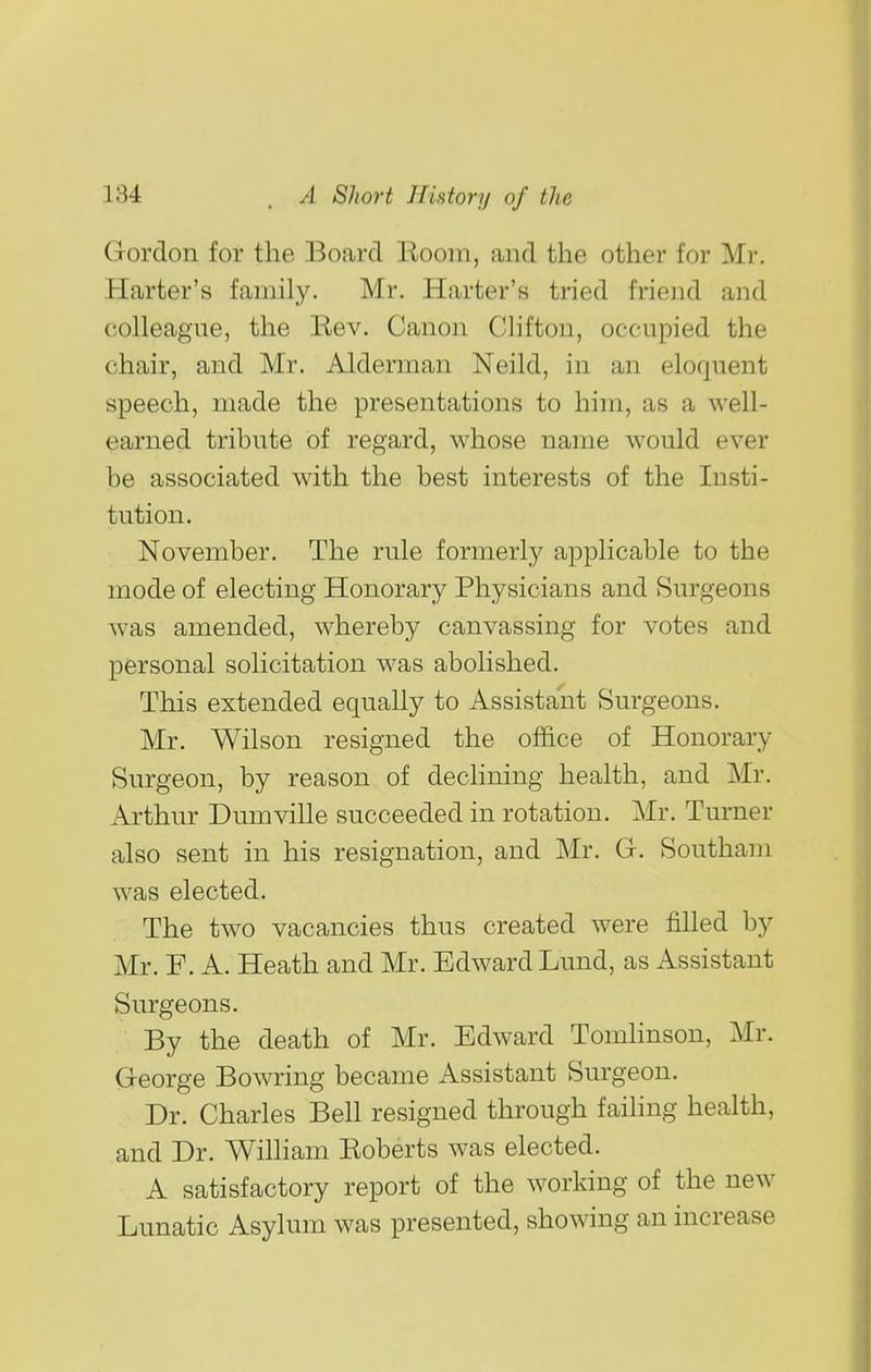 Gordon for the Board Room, and the other for Mr. Harter's family. Mr. Harter's tried friend and colleague, the Rev. Canon Clifton, occupied the chair, and Mr. Alderman Neild, in an eloquent speech, made the presentations to him, as a well- earned tribute of regard, whose name would ever he associated with the best interests of the Insti- tution. November. The rule formerly applicable to the mode of electing Honorary Physicians and Surgeons was amended, whereby canvassing for votes and personal solicitation was abolished. This extended equally to Assistant Surgeons. Mr. Wilson resigned the office of Honorary Surgeon, by reason of declining health, and Mr. Arthur Dumville succeeded in rotation. Mr. Turner also sent in his resignation, and Mr. G. Southam was elected. The two vacancies thus created were filled by Mr. F. A. Heath and Mr. Edward Lund, as Assistant Surgeons. By the death of Mr. Edward Tomhnson, Mr. George Bowring became Assistant Surgeon. Dr. Charles Bell resigned through failing health, and Dr. William Roberts was elected. A satisfactory report of the working of the new Lunatic Asylum was presented, showing an increase