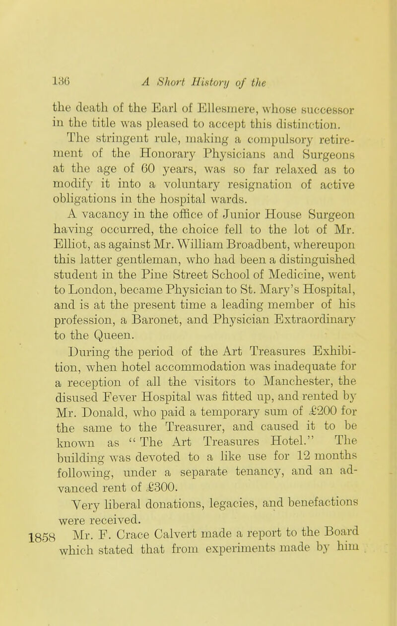 the death of the Earl of Ellesinere, whose successor in the title was pleased to accept this distinction. The stringent rule, making a compulsory retire- ment of the Honorary Physicians and Surgeons at the age of 60 years, was so far relaxed as to modify it into a voluntary resignation of active obligations in the hospital wards. A vacancy in the office of Junior House Surgeon having occurred, the choice fell to the lot of Mr. Elliot, as against Mr. William Broadbent, whereupon this latter gentleman, who had been a distinguished student in the Pine Street School of Medicine, went to London, became Physician to St. Mary's Hospital, and is at the present time a leading member of his profession, a Baronet, and Physician Extraordinary to the Queen. During the period of the Art Treasures Exhibi- tion, when hotel accommodation was inadequate for a reception of all the visitors to Manchester, the disused Fever Hospital was fitted up, and rented by Mr. Donald, who paid a temporary sum of .£200 for the same to the Treasurer, and caused it to be known as The Art Treasures Hotel. The building was devoted to a Hke use for 12 months following, under a separate tenancy, and an ad- vanced rent of iJ300. Very liberal donations, legacies, and benefactions were received. 1858 Mr. F. Grace Calvert made a report to the Board which stated that from experiments made by him