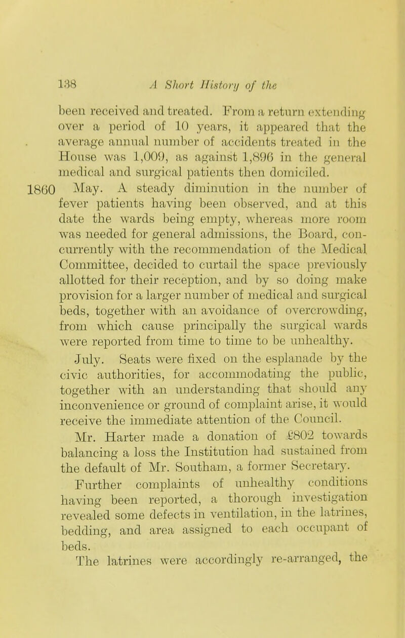been received and treated. From a return extending over a period of 10 years, it appeared that the average annual number of accidents treated in the House was 1,009, as against 1,896 in the general medical and surgical patients then domiciled. 1800 May. A steady diminution in the number of fever patients having been observed, and at this date the wards being empty, whereas more room was needed for general admissions, the Board, con- currently with the recommendation of the Medical. Committee, decided to curtail the space previously allotted for their reception, and by so doing make provision for a larger number of medical and surgical beds, together with an avoidance of overcrowding, from which cause principally the surgical wards were reported from time to time to be unhealthy. July. Seats were fixed on the esplanade by the civic authorities, for accommodating the public, together with an understanding that should any inconvenience or ground of complaint arise, it would receive the immediate attention of the Council. Mr. Harter made a donation of £802 towards balancing a loss the Institution had sustained from the default of Mr. Southam, a former Secretary. Further complaints of unhealthy conditions having been reported, a thorough investigation revealed some defects in ventilation, in the latrines, bedding, and area assigned to each occupant of beds. The latrines were accordingly re-arranged, the