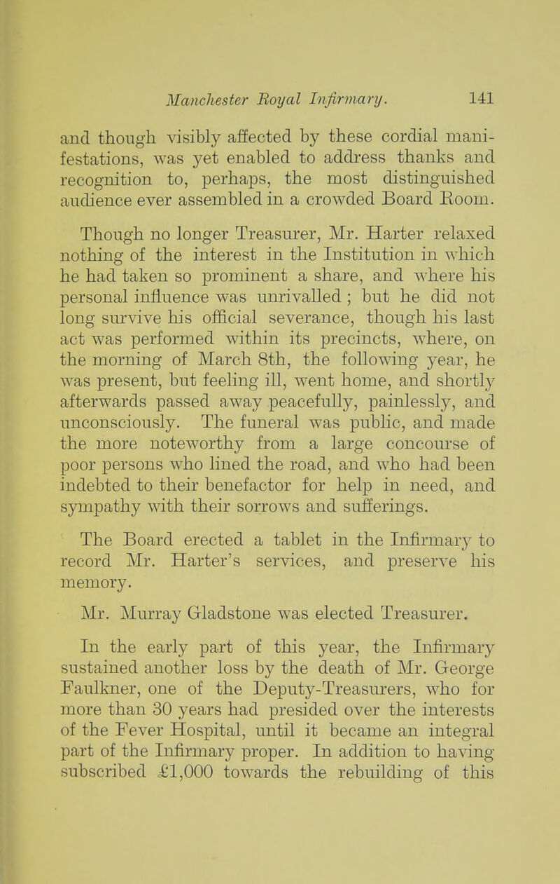 and though visibly affected by these cordial mani- festations, was yet enabled to address thanks and recognition to, perhaps, the most distinguished audience ever assembled in a crowded Board Koom. Though no longer Treasurer, Mr. Harter relaxed nothing of the interest in the Institution in which he had taken so prominent a share, and where his personal influence was unrivalled ; but he did not long survive his official severance, though his last act was performed within its precincts, where, on the morning of March 8th, the following year, he was present, but feeling ill, went home, and shortly afterwards passed away peacefully, painlessly, and unconsciously. The funeral was public, and made the more noteworthy from a large concourse of poor persons who lined the road, and who had been indebted to their benefactor for help in need, and sympathy with their sorrows and sufferings. The Board erected a tablet in the Infirmar}- to record Mr. Harter's services, and preserve his memory. Mr. Murray Gladstone was elected Treasurer. In the early part of this year, the Infirmary sustained another loss by the death of Mr. George Faulkner, one of the Deputy-Treasurers, who for more than 30 years had presided over the interests of the Fever Hospital, until it became an integral part of the Infirmary proper. In addition to having subscribed kl,QQQ towards the rebuilding of this