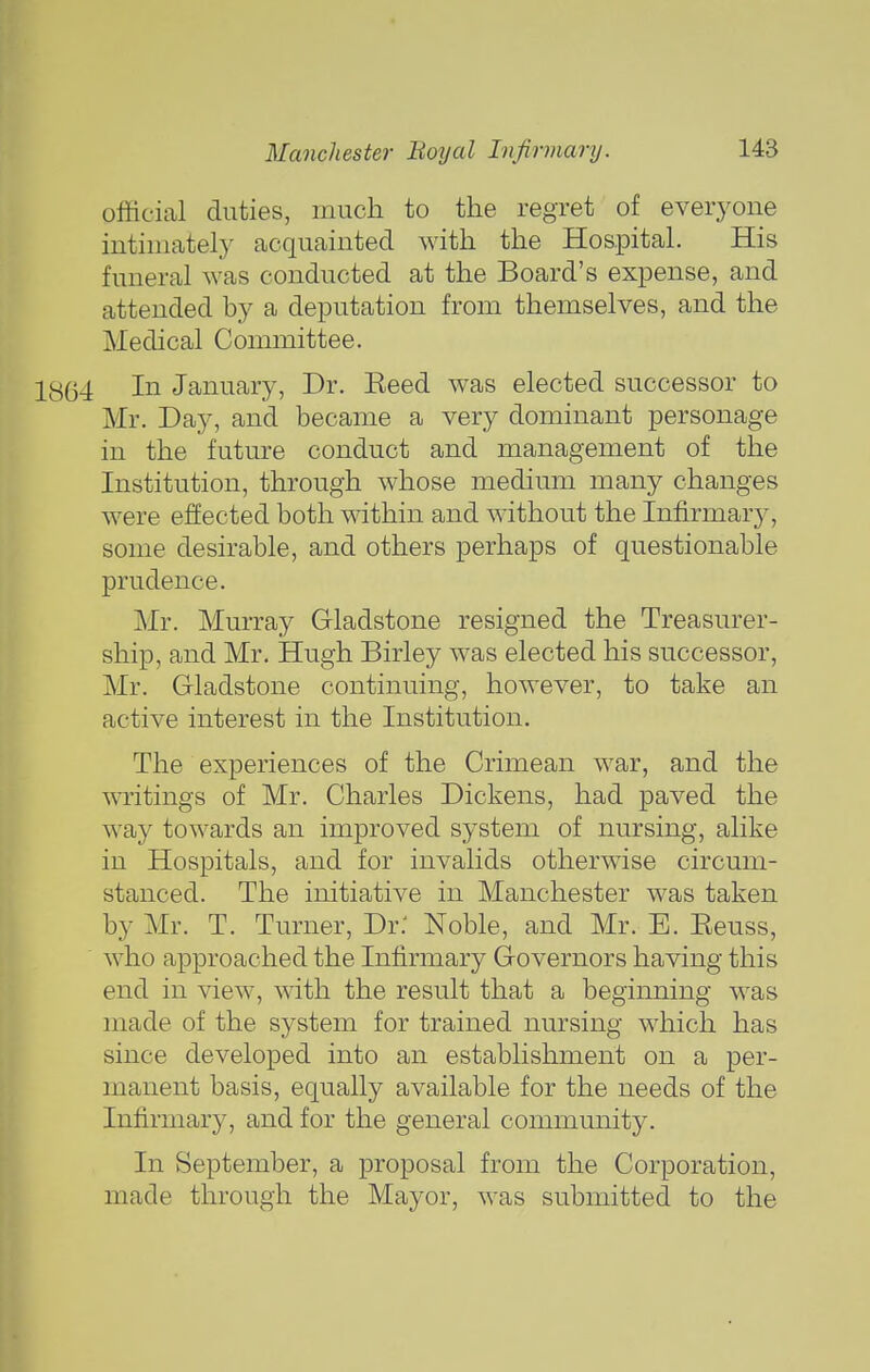 official duties, much to the regret of everyone intimately acquainted with the Hospital. His funeral was conducted at the Board's expense, and attended by a deputation from themselves, and the Medical Committee. 13(34 In January, Dr. Eeed was elected successor to Mr. Day, and became a very dominant personage in the future conduct and management of the Institution, through whose medium many changes were effected both within and wdthout the Infirmar}^, some desirable, and others perhaps of questionable prudence. Mr. Murray Gladstone resigned the Treasurer- ship, and Mr, Hugh Birley was elected his successor, Mr. Gladstone continuing, however, to take an active interest in the Institution. The experiences of the Crimean war, and the writings of Mr. Charles Dickens, had paved the way towards an improved system of nursing, alike in Hospitals, and for invalids otherwise circum- stanced. The initiative in Manchester was taken by Mr. T. Turner, Dr.' Noble, and Mr. E. Keuss, who approached the Infirmary Governors having this end in view, with the result that a beginning was made of the system for trained nursing which has since developed into an establishment on a per- manent basis, equally available for the needs of the Infirmary, and for the general community. In September, a proposal from the Corporation, made through the Mayor, was submitted to the