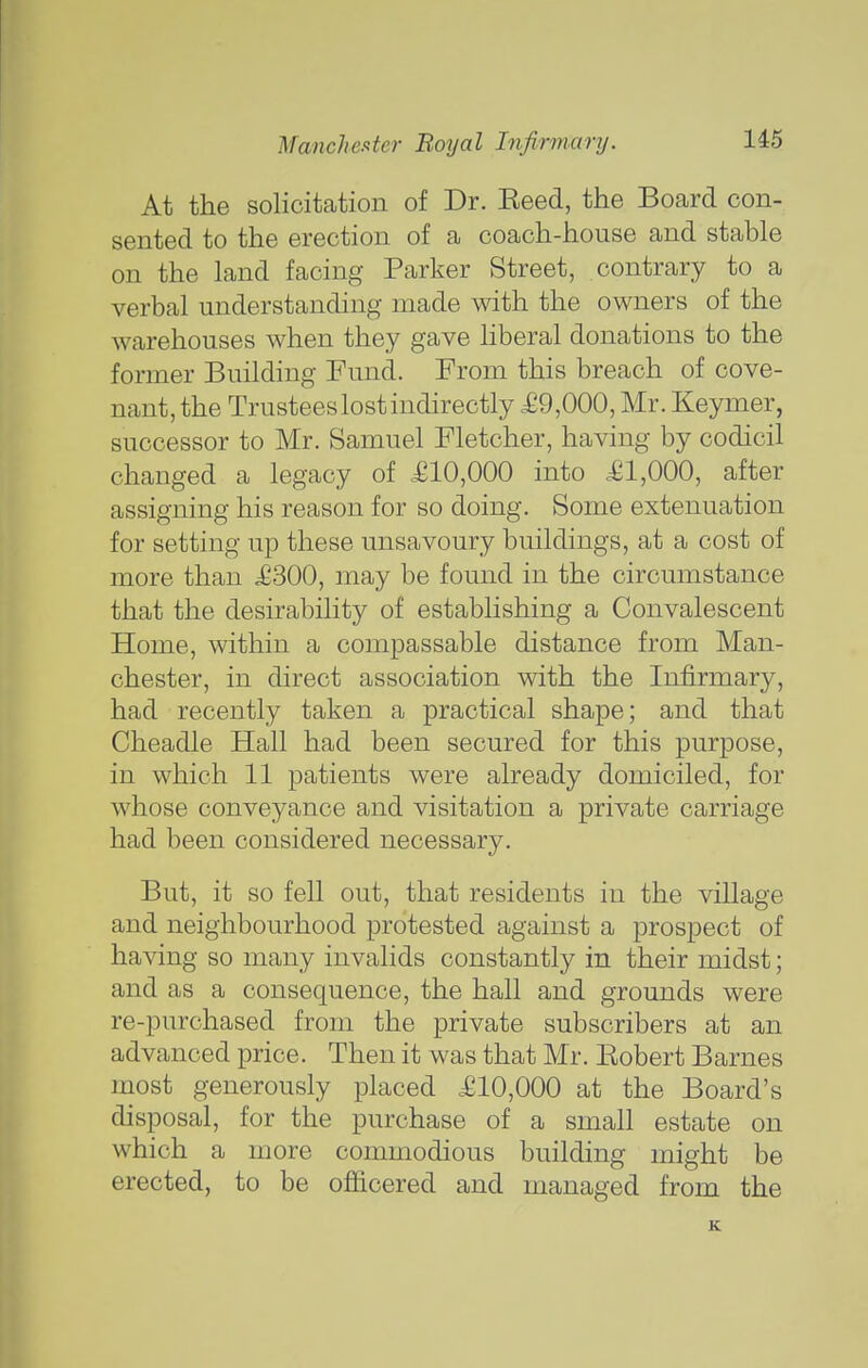 At the solicitation of Dr. Eeed, the Board con- sented to the erection of a coach-house and stable on the land facing Parker Street, contrary to a verbal understanding made with the owners of the warehouses when they gave liberal donations to the former Building Fund. From this breach of cove- nant, the Trustees lost indirectly £9,000, Mr. Keymer, successor to Mr. Samuel Fletcher, having by codicil changed a legacy of .£10,000 into £1,000, after assigning his reason for so doing. Some extenuation for setting up these unsavoury buildings, at a cost of more than £300, may be found in the circumstance that the desirability of establishing a Convalescent Home, within a compassable distance from Man- chester, in direct association with the Infirmary, had recently taken a practical shape; and that Cheadle Hall had been secured for this purpose, in which 11 patients were already domiciled, for whose conveyance and visitation a private carriage had been considered necessary. But, it so fell out, that residents in the village and neighbourhood protested against a prospect of having so many invalids constantly in their midst; and as a consequence, the hall and grounds were re-purchased from the private subscribers at an advanced price. Then it was that Mr. Eobert Barnes most generously placed £10,000 at the Board's disposal, for the purchase of a small estate on which a more commodious building might be erected, to be officered and managed from the K