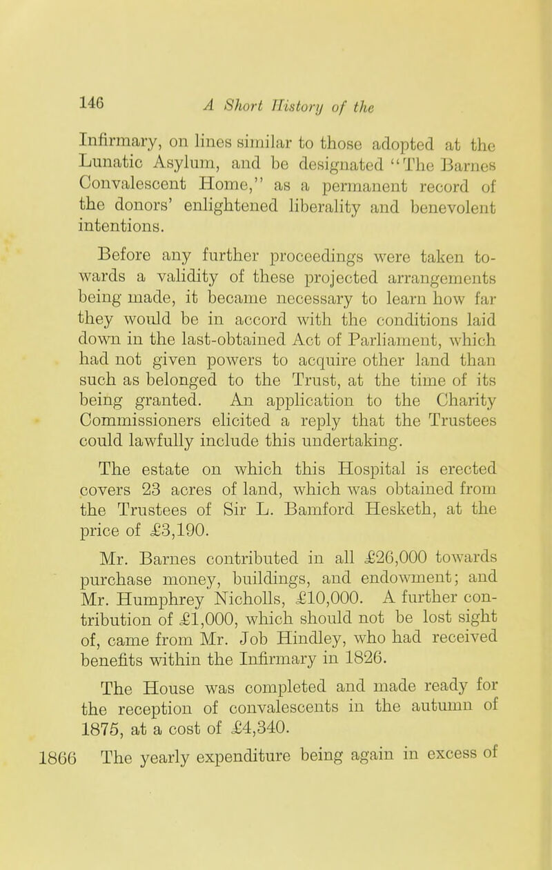 Infirmary, on lines similar to those adopted at the Lunatic Asylmii, and be designated The Barnes Convalescent Homo, as a permanent record of the donors' enlightened liberality and benevolent intentions. Before any further proceedings were taken to- wards a vaHdity of these projected arrangements being made, it became necessary to learn how far they would be in accord with the conditions laid down in the last-obtained Act of Parliament, which had not given powers to acquire other land than such as belonged to the Trust, at the time of its being granted. An application to the Charity Commissioners elicited a reply that the Trustees could lawfully include this undertaking. The estate on which this Hospital is erected covers 23 acres of land, which was obtained from the Trustees of Sir L. Bamford Hesketh, at the price of £3,190. Mr. Barnes contributed in all £26,000 towards purchase money, buildings, and endowment; and Mr. Humphrey Nicholls, £10,000. A further con- tribution of £1,000, which should not be lost sight of, came from Mr. Job Hindley, who had received benefits within the Infirmary in 1826. The House was completed and made ready for the reception of convalescents in the autumn of 1875, at a cost of £4,340. 1866 The yearly expenditure being again in excess of
