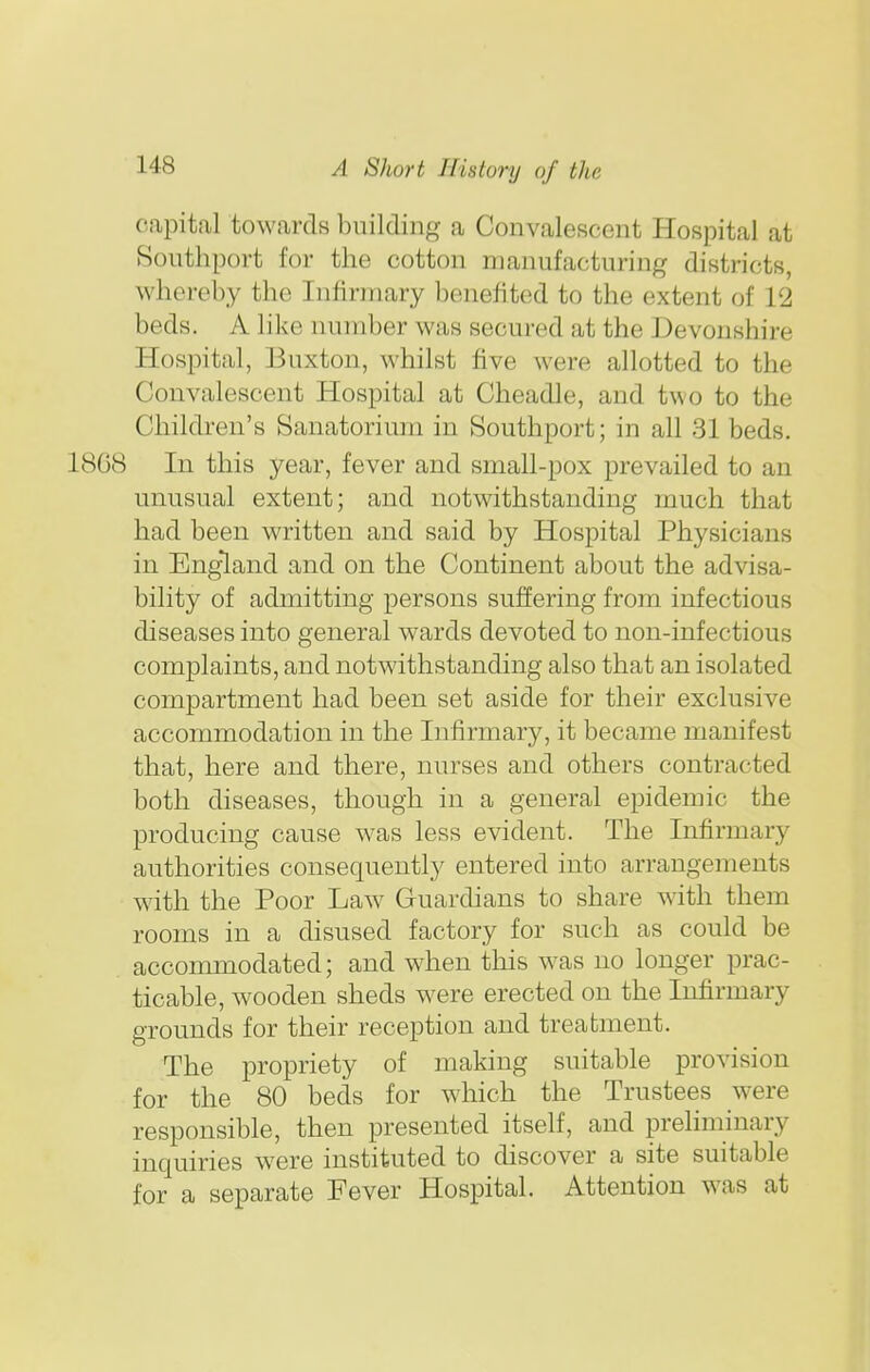 capital towards building a Convalescent Hospital at Southport for the cotton manufacturing districts, whereby the Infirmary benefited to the extent of 12 beds. A like number was secured at the Devonshire Hospital, Buxton, whilst five were allotted to the Convalescent Hospital at Cheadle, and two to the Children's Sanatorium in Southport; in all 31 beds. 1808 In this year, fever and small-pox prevailed to an unusual extent; and notwithstanding much that had been written and said by Hospital Physicians in England and on the Continent about the advisa- bility of admitting persons suffering from infectious diseases into general wards devoted to non-infectious complaints, and notwithstanding also that an isolated compartment had been set aside for their exclusive accommodation in the Infirmary, it became manifest that, here and there, nurses and others contracted both diseases, though in a general epidemic the producing cause was less evident. The Infirmary authorities consequently entered into arrangements with the Poor Law Guardians to share with them rooms in a disused factory for such as could be accommodated; and when this was no longer prac- ticable, wooden sheds were erected on the Infirmary grounds for their reception and treatment. The propriety of making suitable provision for the 80 beds for which the Trustees were responsible, then presented itself, and preliminary inquiries were instituted to discover a site suitable for a separate Fever Hospital. Attention was at