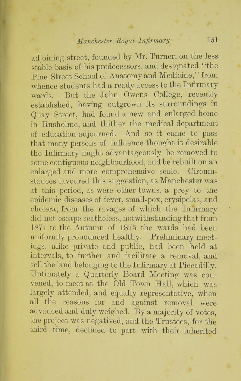 adjoining street, founded by Mr. Turner, on the less stable basis of his predecessors, and designated the Pine Street School of Anatomy and Medicine, from whence students had a ready access to the Infirmary wards. But the John Owens College, recently established, having outgrown its surroundings in Quay Street, had found a new and enlarged home in Eusholme, and thither the medical department of education adjourned. And so it came to pass that many persons of influence thought it desirable the Infirmary might advantageously be removed to some contiguous neighbourhood, and be rebuilt on an enlarged and more comprehensive scale. Circum- stances favoured this suggestion, as Manchester was at this period, as were other towns, a prey to the epidemic diseases of fever, small-pox, erysipelas, and cholera, from the ravages of which the Infirmary did not escape scatheless, notwithstanding that from 1871 to the Autumn of 1875 the wards had been uniformly pronounced healthy. Preliminary meet- ings, alike private and public, had been held at intervals, to further and facilitate a removal, and sell the land belonging to the Infirmary at Piccadilly. Untimately a Quarterly Board Meeting was con- vened, to meet at the Old Town Hall, which was largely attended, and equally representative, when all the reasons for and against removal were advanced and duly weighed. By a majority of votes, the project was negatived, and the Trustees, for the third time, declined to part with their inherited