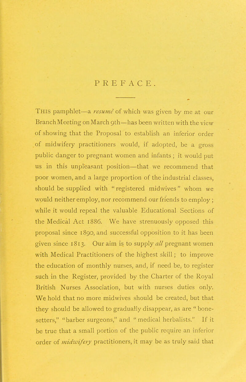 PREFACE. This pamphlet—a resume q{ which was given by me at our Branch Meeting on March 9th—has been written with the view of showing that the Proposal to establish an inferior order of midwifery practitioners would, if adopted, be a gross public danger to pregnant women and infants ; it would put us in this unpleasant position—that we recommend that poor women, and a large proportion of the industrial classes, should be supplied with  registered midwives whom we would neither employ, nor recommend our friends to employ ; while it would repeal the valuable Educational Sections of the Medical Act 1886. We have strenuously opposed this proposal since 1890, and successful opposition to it has been given since 1813. Our aim is to supply ^?//pregnant women with Medical Practitioners of the highest skill; to improve the education of monthly nurses, and, if need be, to register such in the Register, provided by the Charter of the Royal British Nurses Association, but with nurses duties only. We hold that no more midwives should be created, but that they should be allowed to gradually disappear, as are  bone- setters, barber surgeons, and  medical herbalists. If it be true that a small portion of the public require an inferior order of miihvifery practitioners, it may be as truly said that