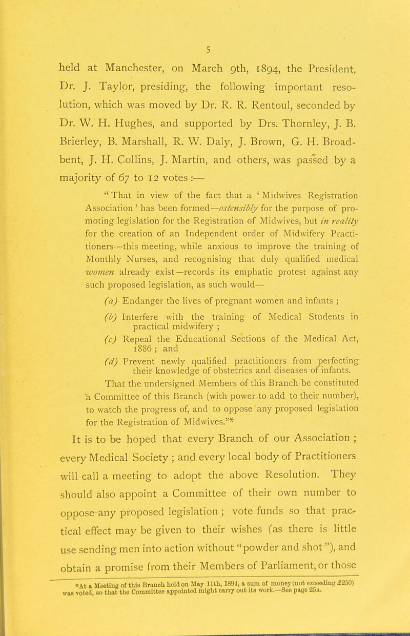 held at Manchester, on March 9th, 1894, the President, Dr. J. Taylor, presiding, the following important reso- lution, which was moved by Dr. R. R. Rentoul, seconded by Dr. W. H, Hughes, and supported by Drs. Thornley, J. B. Brierley, B. Marshall, R. W. Daly, J. Brown, G. H. Broad- bent, J. H. Collins, J. Martin, and others, was passed by a majority of 67 to 12 votes :—  That in view of the fact that a ' Midwives Registration Association ' has been {orm&d—ostensibly for the purpose of pro- moting legislation for the Registration of Midwives, but m reality for the creation of an Independent order of Midwifery Practi- tioners—this meeting, while anxious to improve the training of Monthly Nurses, and recognising that duly qualified medical women already exist—records its emphatic protest against any such proposed legislation, as such would— (a) Endanger the Hves of pregnant women and infants ; (b) Interfere with the training of Medical Students in practical midwifery ; (c) Repeal the Educational Sections of the Medical Act, 1886; and (d) Prevent newly qualified practitioners from perfecting their knowledge of obstetrics and diseases of infants. That the undersigned Members of this Branch be constituted a Committee of this Branch (with power to add to their number), to watch the progress of, and to oppose any proposed legislation for the Registration of Midwives.* It is to be hoped that every Branch of our Association ; every Medical Society ; and every local body of Practitioners will call a meeting to adopt the above Resolution. They should also appoint a Committee of their own number to oppose any proposed legislation ; vote funds so that prac^ tical effect may be given to their wishes (as there is little use sending men into action without powder and shot), and obtain a promise from their Members of Parliament, or those •At a Meeting of thin Brunch held on May 11th, 1894, a sum of money (not exooodiug £250) was voted, so that the Committee appointed might cany out its work.—See page 25a.