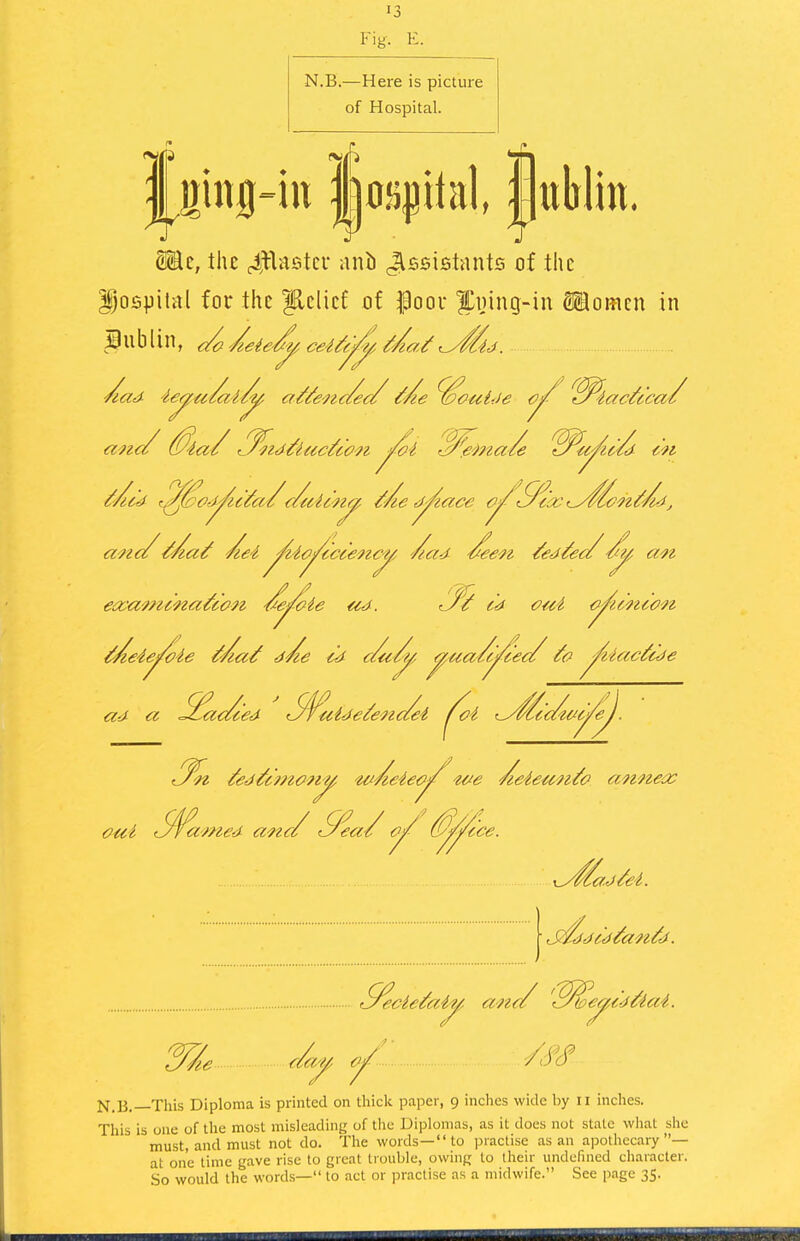 Fig. E. N.B.—Here is picture of Hospital. fging-iu Ijospital jjtiljlin. S©c, the ^Hastcu ani) Jlssistants of the Dospilitl for the Relief of f oov |^i)ing-in Siomcn in ecca'/ncna^con '<fe^ie ud. <J^^ cd cui {^umon^ ^eie^ie ifAa^ d^e c'd c/u^^ ^ua/c^e</ ^iac^cde ad cc S^ac/ced S^uide^enc/ei /^oi annea: ^^/^ad/€i. ■ J^ddc'd^an^d. N.B.—This Diploma is printed on thicli paper, 9 inches wide by ri inches. This is 011c of the most misleading of tlic Diplomas, as it does not state what she must, and must not do. The words—to practise as an apothecary— at one time gave rise to great trouble, owing to their undefined character. So would the words— to act or practise as a midwife. See page 35.