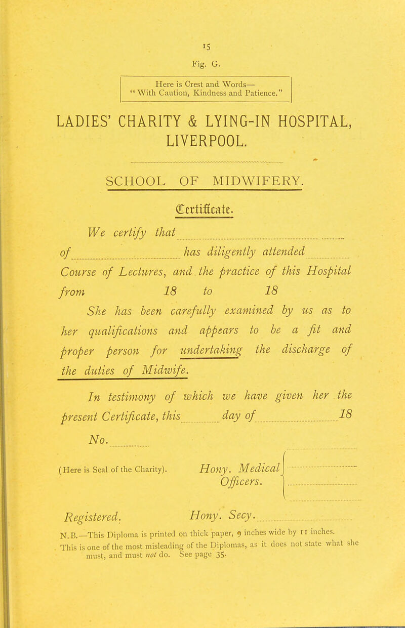 IS Fig. G. Here is Crest and Words—  With Caution, Kindness and Patience. LADIES' CHARITY & LYING-IN HOSPITAL, LIVERPOOL. SCHOOL OF MIDWIFERY. We certify that of has diligently atteyided Course of Lectures^ and the practice of this Hospital from 18 to 18 She has been carefully examined by us as to her qualifications and appears to be a fit and proper person for undertaking the discharge of the duties of Midwife. In testimony of which we have given her the present Certificate, this day of 18 No. (Here is Seal of the Charity). Houy. Medical] Officers. j Registered. Hony. Secy. N.B.—This Diploma is printed on thick paper, 9 inches wide by II inches. This is one of the most misleading of the Diplom.as, as it docs not state what sli must, and must not do. See page 35.