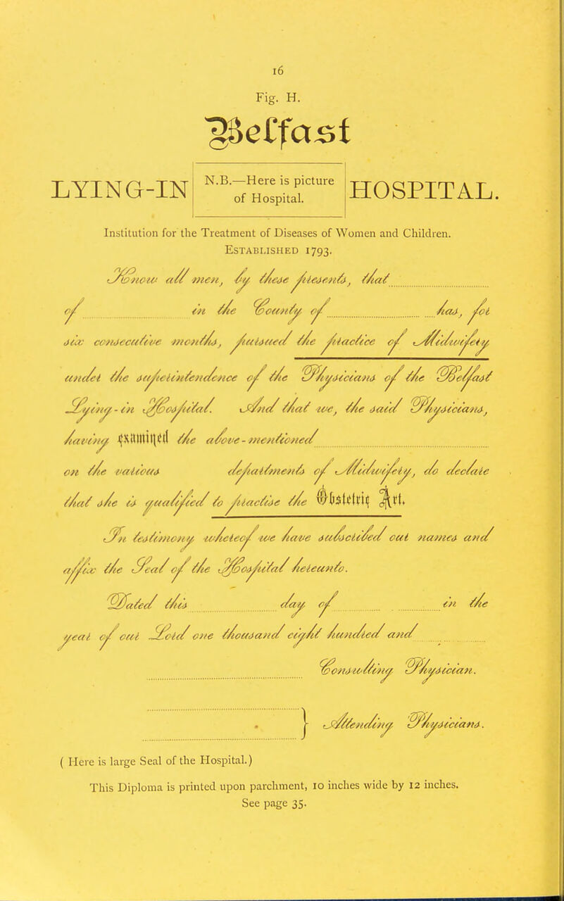 Fig. H. LYING-IN N.B.—Here is picture of Hospital. HOSPITAL. Institution for the Treatment of Diseases of Women and Children. Established 1793. .^^('/ly -tH t^^oj^u^a/. \J<//i(/ //la^ ice, Me ,>ae(/ ^/i^4CccaM, /lave'iiy, J}SittltiHiJ(l Me a/ove-mcn^conec/ OH Me Me %l ifeix/oHOHj^ w/ieiec^loe /lave au/^cU^a/ out namety anc/ a^iic Me Sea/Mte ^^o-Y'^iya//leleun^o. 'Wfa^et/ Mm c/ay, en Me yeai c(fl Slx!u/ o>/e MoetJafic/ ee^A^ /lunc/le^ arte/ « |- rJ^ye>ic/c')iy, •iHcca*t<^. ( Here is large Seal of the Hospital.) This Diploma is printed upon parchment, 10 inches wide by 12 inches.