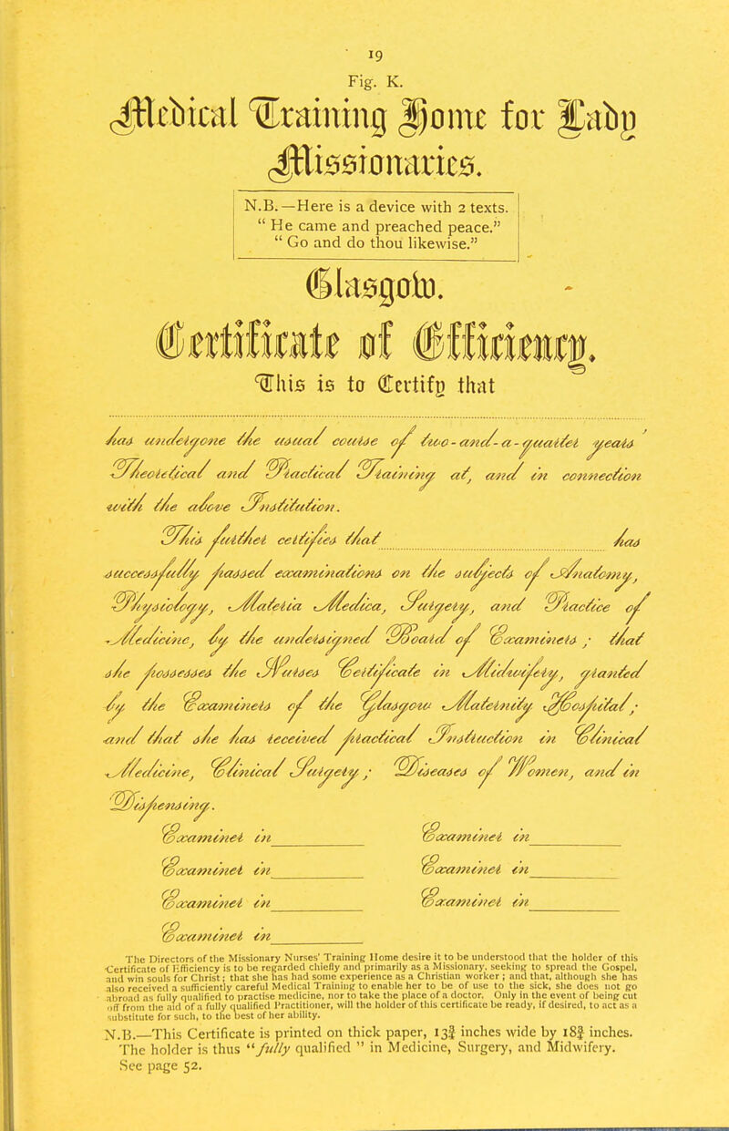 Fig. K. (ItUbical draining ^omt for Jiiby N.B. —Here is a device with 2 texts.  He came and preached peace.  Go and do thou likewise. ^his is to OTcvtifB thnt unc/eiaone <i/^aa/ coeetde <?/ /^i^o-a'nc/- t^cne me <Mua( couide (tc-c - and - a -^uai^et ^eaia ^^^eoU^fca/ ane/ '^iac^tca/ 'S/laiV/enf/^ a^^ mic/ i'n connection 4acce<}d^t//^ ^taMee/ e<xa't}tina/tond on t/ie aa-^'ec&- <J^ta/cinj^^ ^^/(^<ito/oyj/,j ^^^a/eic'a t^/ec/ccaj S^ely.eij^,^ anct 'S^iactice o^ -y//fec/ec€neJ ^ ^/ie ut/c/eidcy^fze// ^S^oalc/ o^ ^xamcneU / ^Aat a/ie ^wMedded Me t.9l^f'ft}ed ^ei/tj^icate in i^iic/iM^i^,^ ^lanAii/ Me WaximineU Me ^/m^ow ^^lateini/-^. (^^oj^uYa/; :/ Mat dAe Aa4 iecei'vei/ /tiacYica/ (^?iiYlacYe{in in 'io/tnt'ca/ - - / . omen, ana m ■ana ■^//ec/icme^ ^/inica/ S^iiyei^,, '^fi<i^en4in^. Jivamine-i lu ccaminei m 7ccami^tei m 'ideaaed <?; ■yceammei m ^asami'nei in_ VcKOfiztnei in Txatninei tn The rjircctors of the Missionary Nurses' Training Home desire it to be understood tliat tlic holder of this ■Certificate of lifliciency is to be regarded cliieny and primarily as a Missionary, scckillt; to spread the Gospel, and win souls for Christ: that she has had sonic experience as a Christian worker ; and that, .'ilthough she has also received a sufficiently careful Medical Training to enable her to be of use to the sick, she does not (jo abroad as fully qualified to practise medicine, nor to take the place of a doctor. Only in the event of being cut ■iff from the .aid of a fully oualified Practitioner, will the holder of this certificate be ready, if desired, to act as a substitute for such, to the best of her ability. X.B. This Certificate i.s printed on thick paper, 13J inches wide by i8f inches. The holder is thus '■^fully qualified  in Medicine, Surgery, and Midwifery. See page 52.
