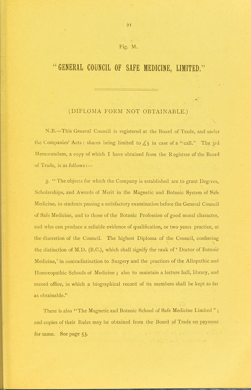 Fig. M. GENERAL COUNCIL OF SAFE MEDICINE, LIMITED. (DIPLOMA FORM NOT OBTAINABLE.) N.B.—This General Council is registered at the Board of Trade, and under tlie Companies' Acts : shares being limited to ^5 in case of a call. The 3rd Memorandum, a copy of which I have obtained from the R egistrar of the Board of Trade, is as follows : — 3. The objects for which the Company is established are to grant Degrees, .Scholarships, and Awards of Merit in the Magnetic and Botanic System of Safe Medicine, to students passing a satisfactory examination before the General Council of Safe Medicine, and to those of the Botanic Profession of good moral character, and who can produce a reliable evidence of qualification, or two years practice, at the discretion of the Council. The highest Diploma of the Council, conferring the distinction of M.D. (B.C.), v^rhich shall signify the rank of ' Doctor of Botanic Medicine,' in contradistinction to Surgery and the practices of the Allopathic and Homoeopathic Schools of Medicine ; also to maintain a lecture hall, library, and record office, in which a biographical record of its members shall be kept as far as obtainable.'' There is also The Magnetic and Botanic School of Safe Medicine Limited ; and copies of their Rules may be obtained from the Board of Trade on payment for same. See page 53.