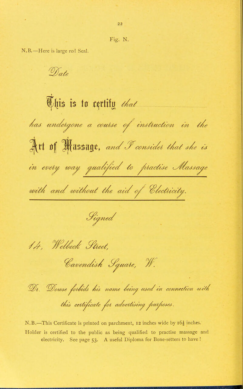 Fig. N. N.B.—Here is large rerl Seal. ^^tt 0| ^{tS$HJI^^ ane/conifc'c/ei ^/lai! ^^e ^4 !^^f(54<<f ^l^c<^ A(<^ flame /em^, a<}e</ <n connfcfeon if't/A N.B.—iThis Certificate is printed on parchment, 12 inches wide by i6J inches. Holder is certified to the public as being qualified to practise massage and electricity. See page 53. A useful Diploma for Bone-setters to have !