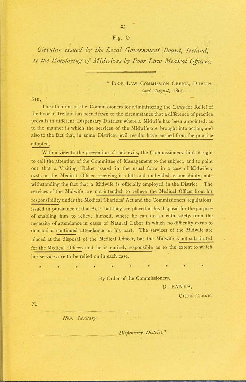 Fig. O Circular issued by the Local Government Board, Ireland, re the Employi^ig of Midwives by Poor Law Medical Officers.  Poor Law Commission Office, Dublin, 2nd August, 1861. Sir, Tlie attention of the Commissioners for administering the Lawrs for Relief of the Poor in Ireland has been drawn to the circumstance that a difference of practice prevails in different Dispensary Districts where a Midwife has been appointed, as to the manner in which the services of the Midwife are biought into action, and also to the fact that, in some Districts, evil results have ensued from the practice adopted. With a view to the prevention of such evils, the Commissioners think it right to call the attention of the Committee of Management to the subject, and to point out that a Visiting Ticket issued in the usual form in a case of Midwifery casts on the Medical Officer receiving it a full and undivided responsibility, not- withstanding the fact that a Midwife is officially employed in the District. The services of the Midwife are not intended to relieve the Medical Officer from his responsibility under the Medical Charities' Act and the Commissioners' regulations, issued in pursuance of that Act; but they are placed at his disposal for the purpose of enabling him to relieve himself, where he can do so with safety, from the necessity of attendance in cases of Natural Labor in which no difficulty exists to demand a continued attendance on his part. The services of the Midwife are placed at the disposal of the Medical Officer, but the Midwife is not substituted for the Medical Officer, and he is entirely responsible as to the extent to which her services are to be relied on in each case. »»*»»»»••* By Order of the Commissioners, B. BANKS, Chief Clerk. To Hon. Secretary. Dispensary District.