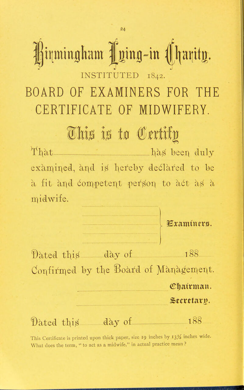 I ii[miuflltam | ging-in |j|aiiit!|. INSTITUTED 1842. ^ BOARD OF EXAMINERS FOR THE CERTIFICATE OF MIDWIFERY. \\kt - beer) duly ex^rqii^ed, ^r\d l\ei'el)y dedlcii'ed to be a fit cir|d doii)-petei)t pei'^oi] to adt rqidwife. ©kted tl\i^ dky of i§§ doi\fii'n]ed by tl\e 8oki'd of ^ki|k^eii|eT|t. airman. Secretary). ©kted tlii^ dky of l§§ This Cerlificate is printed upon tliick paper, size 19 inches hy iz% inches wide. What does the term,  to act as a midwife, in actual practice mean ?