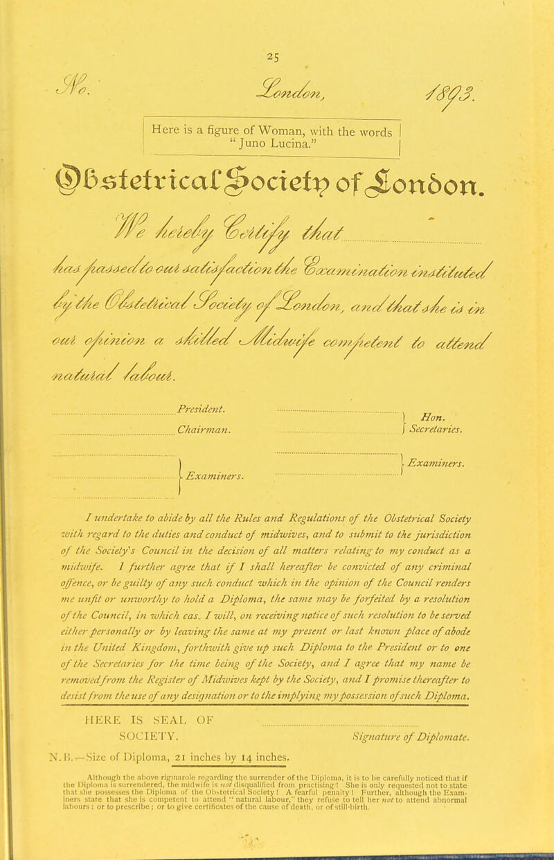 Here is a figure of Woman, with the words  Juno Lucina. ' Cd €^ President. Hon. Chairman. \ Secretaries. Exatnitters. I, I Examiners. I undertake to abide by all the Rules and Regulations of the Obstetrical Society 7oilh regard to the duties and conduct 0/ midwives, aiid to submit to the jurisdiction of the Society^s Coimcil in the decision of all matters relating to my conduct as a m/dzuife. I furthe>- agree that if I shall hereafter be convicted of any criminal ofence, or be guilty of any such conduct winch in the opinion of the Council renders me unfit or unworthy to hold a Diploma, the same may be forfeited by a resolution of the Council, in which cas. I will, on receiving notice of such resolution to be served either persottally or by leavitig the same at my present or last known place of abode in the United Kingdom, forthwith give up such Diploma to the. President or to one of the Secretaries for the time being of the Society, and I agree that viy tiame be removedfrom the Register of Midwives kept by the Society, and I promise thereafter to desist from the use of any desigtiatioi or to the implying my possession of such Diploma. HERE IS SEAL OF SOCIETY. Signature of Diplomate. N.I!. —Si/.c of Diploma, 21 inches by 14 inches. AltliouKli the .iliovo riKinarolc- roi;.irclin>; the surrender of the Uiploiu.n, it is to be c.nrcfully noticed tli:it if the I)ipIoni;i is stirrciidered, the midwife is uot disc|ualificd from pr.ictisin^;! Slie is only re()ueste(l not to state tli.it slie possesses tiie Diploma of llie Olthtetrical Society I A fearful penalty I Turtlier, altiiou^Ii tlie Exam- iners state tliat she is competent to attend  natural labour, tliey refuse to tell Iter not to attend abnormal labours : or to prescribe; or to give certificates of tlio cause of death, or of stili-birth.