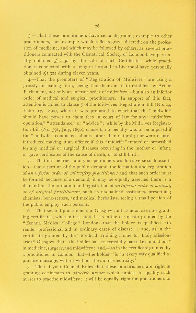 3-—That these practitioners have set a degrading example to other practitioners,—an example which reflects grave discredit on the profes- sion of medicine, and which may be followed by others, as several prac- titioners connected with the Obstetrical Society of London have person- ally obtained ;i^i,23o by the sale of such Certificates, while practi- tioners connected with a lying-in hospital in Liverpool have personally obtained ;^i,322 during eleven years. 4. —That the promoters of Registration of Midwives are using a grossly misleading term, seeing that their aim is to establish by Act of Parliament, not only an inferior order of midwifery, —but also an inferior order of medical and surgical practitioners. In support of this fact, attention is called to clause 5 of the Midwives Registration Bill (No. 29, February, 1890), where it was proposed to enact that the midwife should have power to claim fees in court of law for any midwifery operation, attendance, or advice ; while by the Midwives Registra- tion Bill (No. 391, July, 1890), clause 6, no penalty was to be imposed if the midwife conducted labours other than natural; nor were clauses introduced making it an offence if this midwife treated or prescribed for any medical or surgical diseases occurring in the mother or infant, or gave certificates of the cause of death, or of still-birth. 5. —That if it be true—and your petitioners would traverse such assert- ion—that a portion of the public demand the formation and registration of an inferior order of midwifery practitioners and that such order must be formed because of a demand, it may be equally asserted there is a demand for the formation and registration of an inferior order of medical^ or of surgical practitioners, such as unqualified assistants, prescribing chemists, bone-setters, and medical herbalists, seeing a small portion of the pul)lic employ such persons. 6. —That several practitioners in Glasgow and London are now grant- ing certificates, wherein it is stated—as in the certificate granted by the  Zenana Medical College, London—that the holder is qualified  to render professional aid in ordinary cases of disease ; and, as in the certificate granted by the  Medical Training Home for Lady Mission- aries, Glasgow, that—the holder has successfully passed examinations in medicine, surgery, and midwifeiy; and,—as in the certificate granted by a practitioner in London, that—the holder  is in every way qualified to practise massage, with or without the aid of electricity. 7. —That if your Council Rules that these practitioners are right in granting certificates to obstetric nurses which profess to qualify such nurses to practise midwifery; it will be equally right for practitioners to