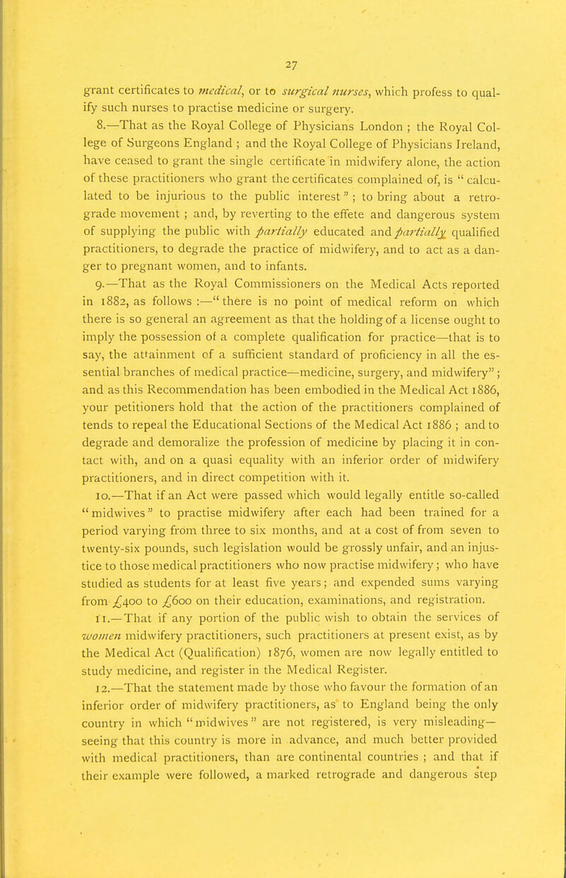 grant certificates to fnedtcal, or to surgical nurses, which profess to qual- ify such nurses to practise medicine or surgery. 8. —That as the Royal College of Physicians London ; the Royal Col- lege of Surgeons England ; and the Royal College of Physicians Ireland, have ceased to grant the single certificate in midwifery alone, the action of these practitioners who grant the certificates complained of, is  calcu- lated to be injurious to the pubhc interest ; to bring about a retro- grade movement ; and, by reverting to the effete and dangerous system of supplying the public with partially educated anApartialIx qualified practitioners, to degrade the practice of midwifeiy, and to act as a dan- ger to pregnant women, and to infants. 9. —That as the Royal Commissioners on the Medical Acts reported in 1882, as follows :—there is no point of medical reform on which there is so general an agreement as that the holding of a license ought to imply the possession of a complete qualification for practice—that is to say, the attainment cf a sufficient standard of proficiency in all the es- sential branches of medical practice—medicine, surgery, and midwifery ; and as this Recommendation has been embodied in the Medical Act 1886, your petitioners hold that the action of the practitioners complained of tends to repeal the Educational Sections of the Medical Act 1886 ; and to degrade and demoralize the profession of medicine by placing it in con- tact with, and on a quasi equality with an inferior order of midwifery practitioners, and in direct competition with it. 10. —That if an Act were passed which would legally entitle so-called  midwives to practise midwifery after each had been trained for a period varying from three to six months, and at a cost of from seven to twenty-six pounds, such legislation would be grossly unfair, and an injus- tice to those medical practitioners who now practise midwifery; who have studied as students for at least five years; and expended sums varying from ;^4oo to £600 on their education, examinations, and registration. 11. — That if any portion of the public wish to obtain the services of wotnen midwifery practitioners, such practitioners at present exist, as by the Medical Act (Qualification) 1876, women are now legally entitled to study medicine, and register in the Medical Register. 12. —That the statement made by those who favour the formation of an inferior order of midwifery practitioners, as to England being the only country in which  midwives  are not registered, is very misleading- seeing that this country is more in advance, and much better provided with medical practitioners, than are continental countries ; and that if their example were followed, a marked retrograde and dangerous step