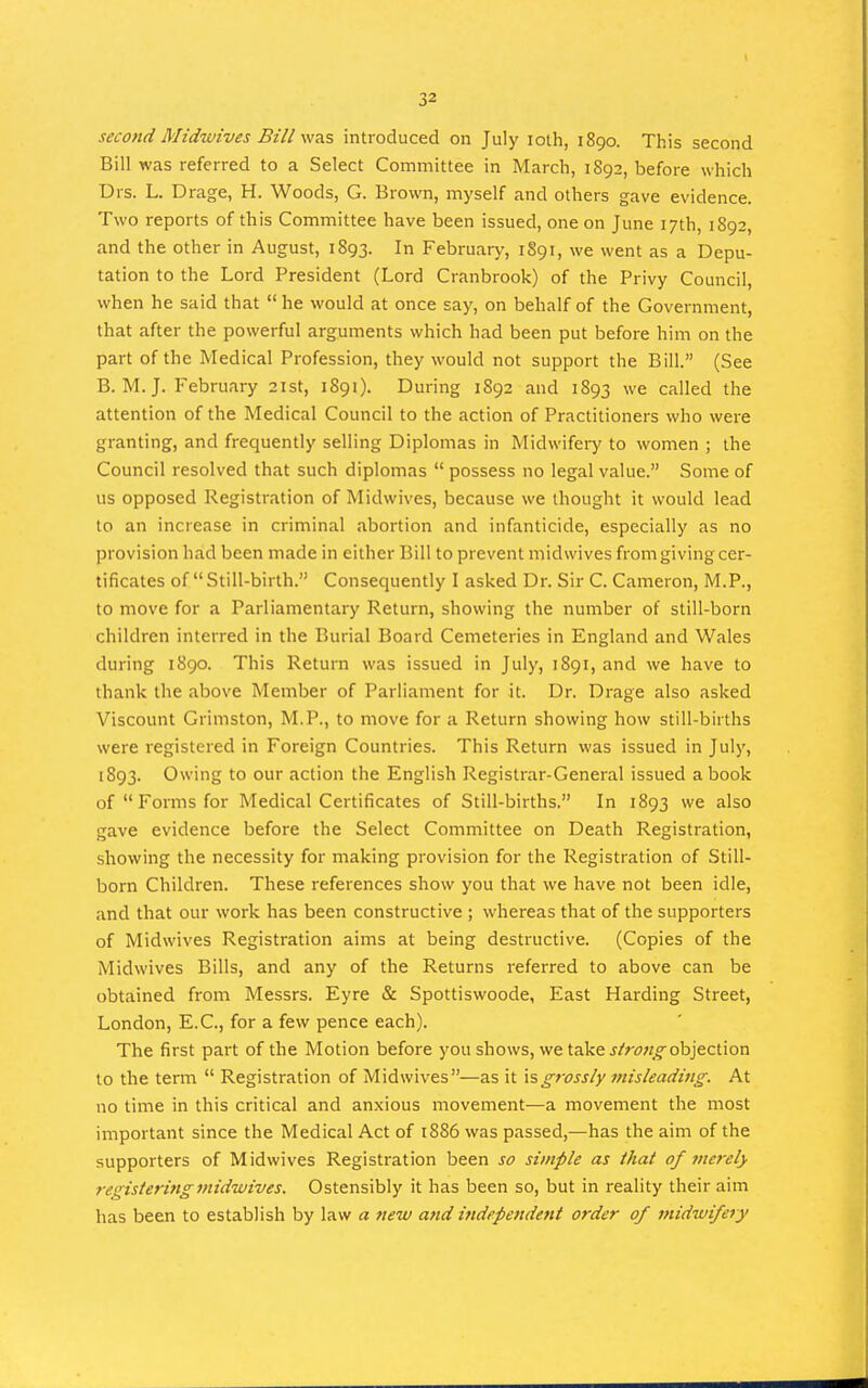 second Midwives Bill was introduced on July lolh, 1890. This second Bill was referred to a Select Committee in March, 1892, before which Drs. L. Drage, H. Woods, G. Brown, myself and others gave evidence. Two reports of this Committee have been issued, one on June 17th, 1892, and the other in August, 1893. In February, 1891, we went as a Depu- tation to the Lord President (Lord Cranbrook) of the Privy Council, when he said that  he would at once say, on behalf of the Government, that after the powerful arguments which had been put before him on the part of the Medical Profession, they would not support the Bill. (See B. M. J. February 21st, 1891). During 1S92 and 1893 we called the attention of the Medical Council to the action of Practitioners who were granting, and frequently selling Diplomas in Midwifeiy to women ; the Council resolved that such diplomas  possess no legal value. Some of us opposed Registration of Midwives, because we thought it would lead to an increase in criminal abortion and infanticide, especially as no provision had been made in either Bill to prevent midwives from giving cer- tificates of  Still-birth. Consequently I asked Dr. Sir C. Cameron, M.P., to move for a Parliamentary Return, showing the number of still-born children interred in the Burial Board Cemeteries in England and Wales during 1890. This Return was issued in July, 1891, and we have to thank the above Member of Parliament for it. Dr. Drage also asked Viscount Grimston, M.P., to move for a Return showing how still-births were registered in Foreign Countries. This Return was issued in July, 1893. Owing to our action the English Registrar-General issued a book of Forms for Medical Certificates of Still-births. In 1893 we also gave evidence before the Select Committee on Death Registration, showing the necessity for making provision for the Registration of Still- born Children. These references show you that we have not been idle, and that our work has been constructive ; whereas that of the supporters of Midwives Registration aims at being destructive. (Copies of the Midwives Bills, and any of the Returns referred to above can be obtained from Messrs. Eyre & Spottiswoode, East Harding Street, London, E.C., for a few pence each). The first part of the Motion before you shows, we take j/r^i^^objection to the term  Registration of Midwives—as it \sgrossly misleading. At no time in this critical and anxious movement—a movement the most important since the Medical Act of 1886 was passed,—has the aim of the supporters of Midwives Registration been so simple as that of merely registering midwives. Ostensibly it has been so, but in reality their aim has been to establish by law a new and independent order of midwifery